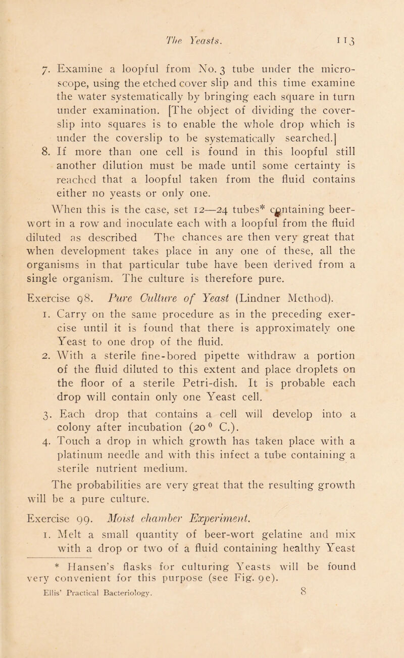 7. Examine a loopful from No. 3 tube under the micro- scope, using the etched cover slip and this time examine the water systematically by bringing each square in turn under examination. [The object of dividing the cover- slip into squares is to enable the whole drop which is under the coverslip to be systematically searched.] 8. If more than one cell is found in this loopful still another dilution must be made until some certainty is reached that a loopful taken from the fluid contains either no yeasts or only one. When this is the case, set 12—24 tubes* containing beer- wort in a row and inoculate each with a loopful from the fluid diluted as described The chances are then very great that when development takes place in any one of these, all the organisms in that particular tube have been derived from a single organism. The culture is therefore pure. Exercise q8. Pure Culture of Yeast (Lindner Method). 1. Carry on the same procedure as in the preceding exer- cise until it is found that there is approximately one Yeast to one drop of the fluid. 2. With a sterile fine-bored pipette withdraw a portion of the fluid diluted to this extent and place droplets on the floor of a sterile Petri-dish. It is probable each drop will contain only one Yeast cell. 3. Each drop that contains a cell will develop into a colony after incubation (200 C.). 4. Touch a drop in which growth has taken place with a platinum needle and with this infect a tube containing a sterile nutrient medium. The probabilities are very great that the resulting growth will be a pure culture. Exercise 99. Moist chamber Experiment. 1. Melt a small quantity of beer-wort gelatine and mix with a drop or two of a fluid containing healthy Yeast * Hansen’s flasks for culturing Yeasts will be found very convenient for this purpose (see Fig. 9e). Ellis’ Practical Bacteriology.