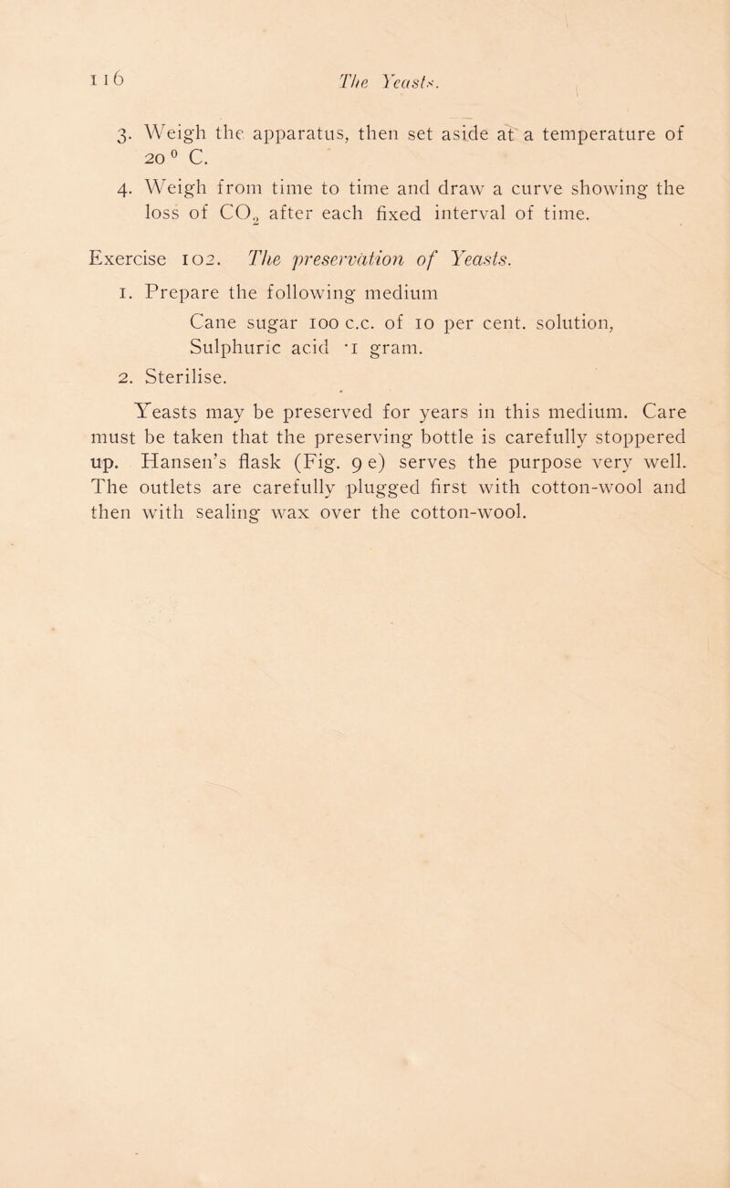 3. Weigh the apparatus, then set aside at a temperature of 20 0 C. 4. Weigh from time to time and draw a curve showing the loss of CO., after each fixed interval of time. Exercise 102. The preservation of Yeasts. 1. Prepare the following medium Cane sugar 100 c.c. of 10 per cent, solution, Sulphuric acid ’i gram. 2. Sterilise. Yeasts may be preserved for years in this medium. Care must be taken that the preserving bottle is carefully stoppered up. Hansen’s flask (Fig. 9 e) serves the purpose very well. The outlets are carefully plugged first with cotton-wool and then with sealing* wax over the cotton-wool.