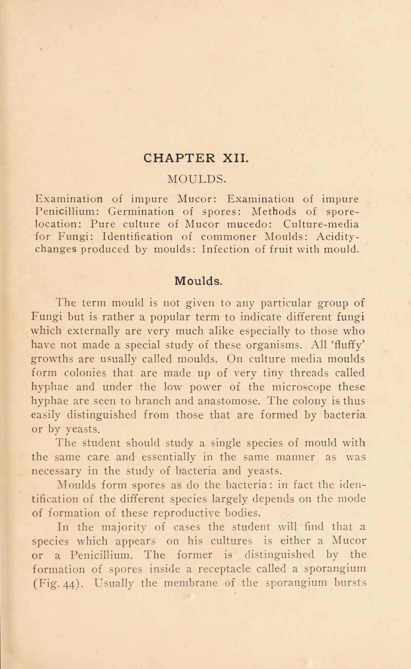 MOULDS. Examination of impure Mucor: Examination of impure Penicillium: Germination of spores: Methods of spore- location: Pure culture of Mucor mucedo: Culture-media for Fungi: Identification of commoner Moulds: Acidity- changes produced by moulds: Infection of fruit with mould. Moulds. The term mould is not given to any particular group of Fungi but is rather a popular term to indicate different fungi which externally are very much alike especially to those who have not made a special study of these organisms. All 'fluffy' growths are usually called moulds. On culture media moulds form colonies that are made up of very tiny threads called hyphae and under the low power of the microscope these hyphae are seen to branch and anastomose. The colony is thus easily distinguished from those that are formed by bacteria or by yeasts. The student should study a single species of mould with the same care and essentially in the same manner as was necessary in the study of bacteria and yeasts. Moulds form spores as do the bacteria: in fact the iden- tification of the different species largely depends on the mode of formation of these reproductive bodies. In the majority of cases the student will find that a species which appears on his cultures is either a Mucor or a Penicillium. The former is distinguished by the formation of spores inside a receptacle called a sporangium (Fig. 44). Usually the membrane of the sporangium bursts