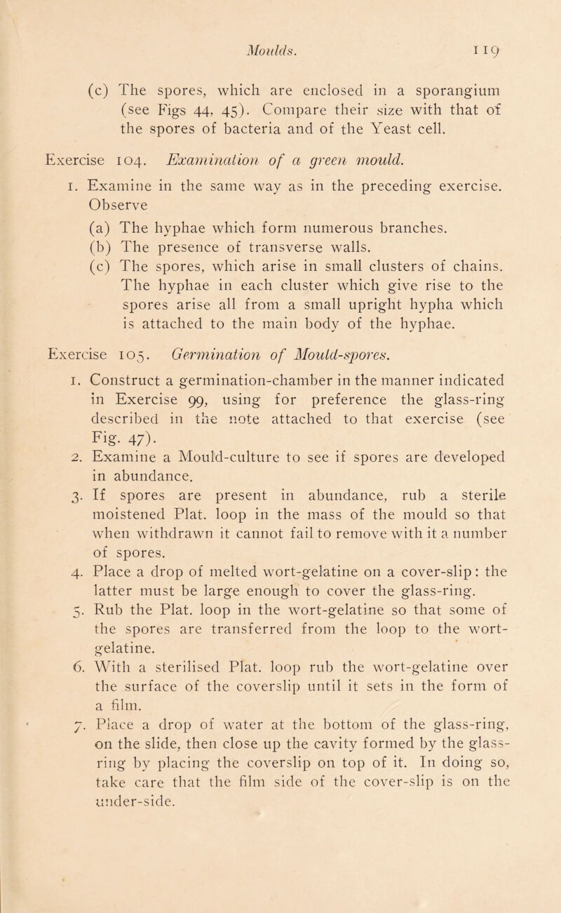(c) The spores, which are enclosed in a sporangium (see Figs 44, 45). Compare their size with that of the spores of bacteria and of the Yeast cell. Exercise 104. Examination of a green mould. 1. Examine in the same way as in the preceding exercise. Observe (a) The hyphae which form numerous branches. (b) The presence of transverse walls. (c) The spores, which arise in small clusters of chains. The hyphae in each cluster which give rise to the spores arise all from a small upright hypha which is attached to the main body of the hyphae. Exercise 105. Germination of Mould-spores. 1. Construct a germination-chamber in the manner indicated in Exercise 99, using for preference the glass-ring described in the note attached to that exercise (see Fig- 47)- 2. Examine a Mould-culture to see if spores are developed in abundance. 3. If spores are present in abundance, rub a sterile moistened Plat, loop in the mass of the mould so that when withdrawn it cannot fail to remove with it a number of spores. 4. Place a drop of melted wort-gelatine on a cover-slip: the latter must be large enough to cover the glass-ring. 5. Rub the Plat, loop in the wort-gelatine so that some of the spores are transferred from the loop to the wort- gelatine. 6. With a sterilised Plat, loop rub the wort-gelatine over the surface of the coverslip until it sets in the form of a film. 7. Place a drop of water at the bottom of the glass-ring, on the slide, then close up the cavity formed by the glass- ring by placing the coverslip on top of it. In doing so, take care that the film side of the cover-slip is on the under-side.