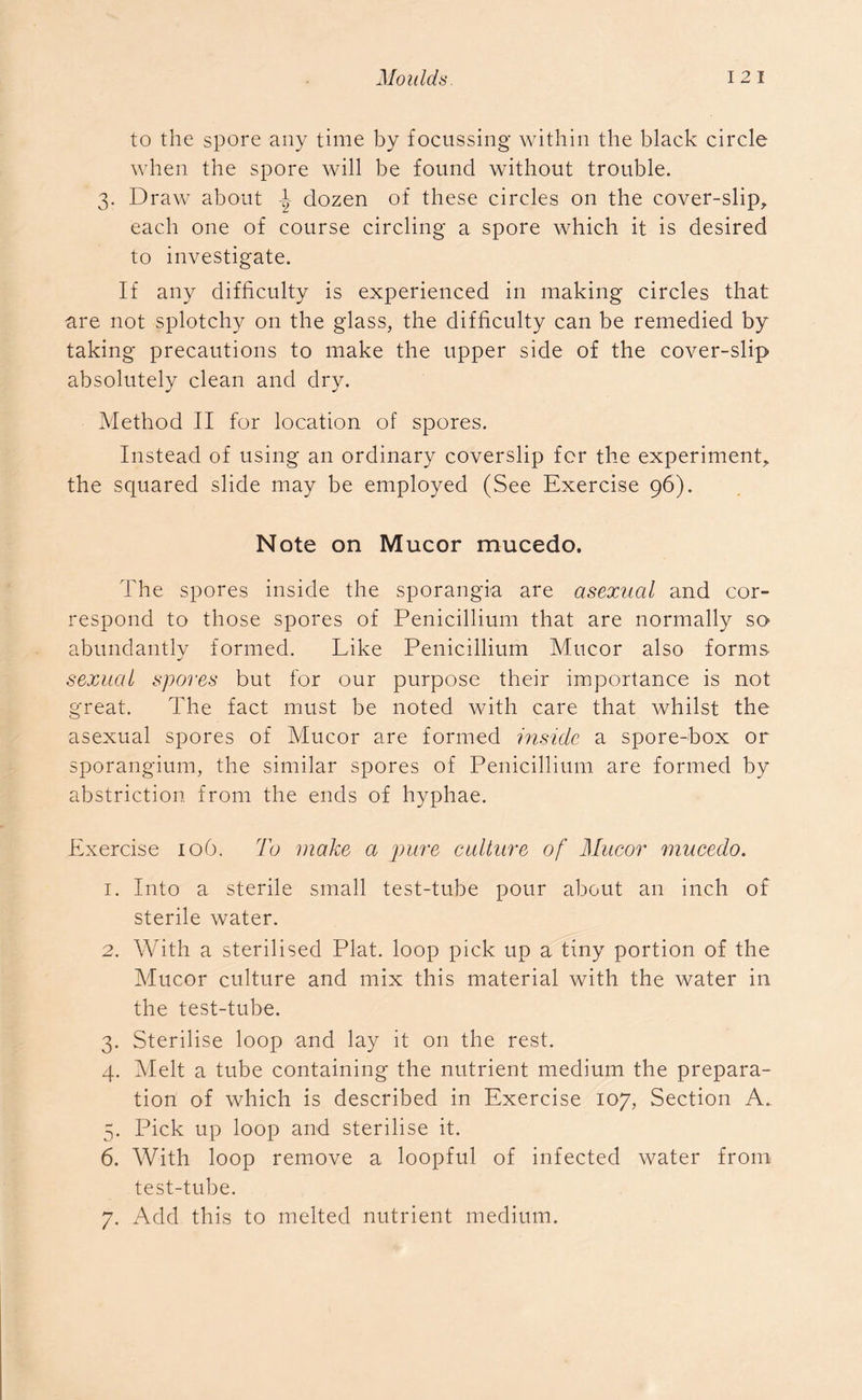 to the spore any time by focussing within the black circle when the spore will be found without trouble. 3. Draw about -t dozen of these circles on the cover-slip, each one of course circling a spore which it is desired to investigate. If any difficulty is experienced in making circles that are not splotchy on the glass, the difficulty can be remedied by taking precautions to make the upper side of the cover-slip absolutely clean and dry. Method II for location of spores. Instead of using an ordinary coverslip for the experiment, the squared slide may be employed (See Exercise 96). Note on Mucor mucedo. The spores inside the sporangia are asexual and cor- respond to those spores of Penicillium that are normally so abundantly formed. Like Penicillium Mucor also forms sexual spores but for our purpose their importance is not great. The fact must be noted with care that whilst the asexual spores of Mucor are formed inside a spore-box or sporangium, the similar spores of Penicillium are formed by abstriction from the ends of hyphae. Exercise 106. To make a pure culture of Mucor mucedo. 1. Into a sterile small test-tube pour about an inch of sterile water. 2. With a sterilised Plat, loop pick up a tiny portion of the Mucor culture and mix this material with the water in the test-tube. 3. Sterilise loop and lay it on the rest. 4. Melt a tube containing the nutrient medium the prepara- tion of which is described in Exercise 107, Section A. 5. Pick up loop and sterilise it. 6. With loop remove a loopful of infected water from test-tube.
