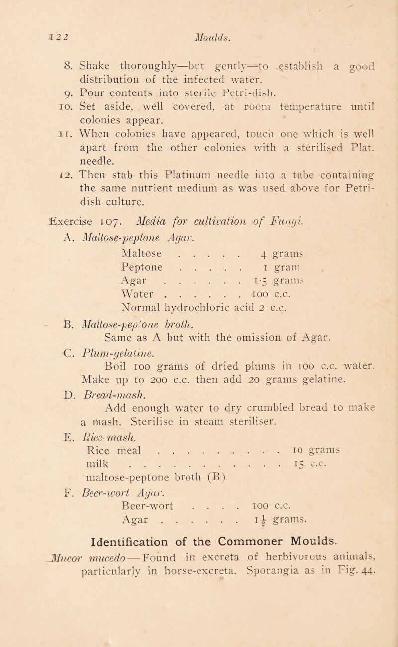 8. Shake thoroughly—but gently—to establish a good distribution of the infected water. 9. Pour contents into sterile Petri-dish. 10. Set aside, well covered, at room temperature until colonies appear. 3i. When colonies have appeared, touch one which is well apart from the other colonies with a sterilised Plat, needle. 12. Then stab this Platinum needle into a tube containing the same nutrient medium as was used above for Petri- dish culture. Exercise 107. Media for cultivation of Fungi. A. Maltose-peptone Agar. Maltose 4 grams Peptone 1 gram Agar 1-5 grams Water 100 c.c. Normal hydrochloric acid 2 c.c. B. Maltose-peptone broth. Same as A but with the omission of Agar. C. Plum-gelatine. Boil 100 grams of dried plums in 100 c.c. water. Make up to 200 c.c. then add 20 grams gelatine. D. Bread-mash. Add enough water to dry crumbled bread to make a mash. Sterilise in steam steriliser. E. Rice-mask. Rice meal 10 grams milk 15 c-c- maltose-peptone broth (B) F. Beer-wort Agar. Beer-wort Agar . 100 c.c. iF grams. Identification of the Commoner Moulds. Mucor mucedo — Found in excreta of herbivorous animals, particularly in horse-excreta. Sporangia as in Fig. 44.