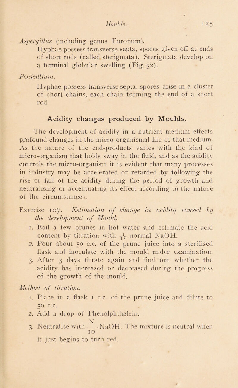 Aspergillus (including genus Eurotium). Hyphae possess transverse septa, spores given oft* at ends of short rods (called sterigmata). Sterigmata develop on a terminal globular swelling (Fig. 52). Penicillium. Hyphae possess transverse septa, spores arise in a cluster of short chains, each chain forming the end of a short rod. Acidity changes produced by Moulds. The development of acidity in a nutrient medium effects profound changes in the micro-organismal life of that medium. As the nature of the end-products varies with the kind of micro-organism that holds sway in the fluid, and as the acidity controls the micro-organism it is evident that many processes in industry may be accelerated or retarded by following the rise or fall of the acidity during the period of growth and neutralising or accentuating its effect according to the nature of the circumstances. Exercise 107. Estimation of change in acidity caused by the development of Mould. 1. Boil a few prunes in hot water and estimate the acid content by titration with ^ normal NaOH. 2. Pour about 50 c.c. of the prune juice into a sterilised flask and inoculate with the mould under examination. 3. After 3 days titrate again and find out whether the acidity has increased or decreased during the progress of the growth of the mould. Method of titration. 1. Place in a flask 1 c.c. of the prune juice and dilute to 50 c.c. 2. Add a drop of Phenolphthalein. N 3. Neutralise with -—-NaOH. I he mixture is neutral when 1 o it just begins to turn red.