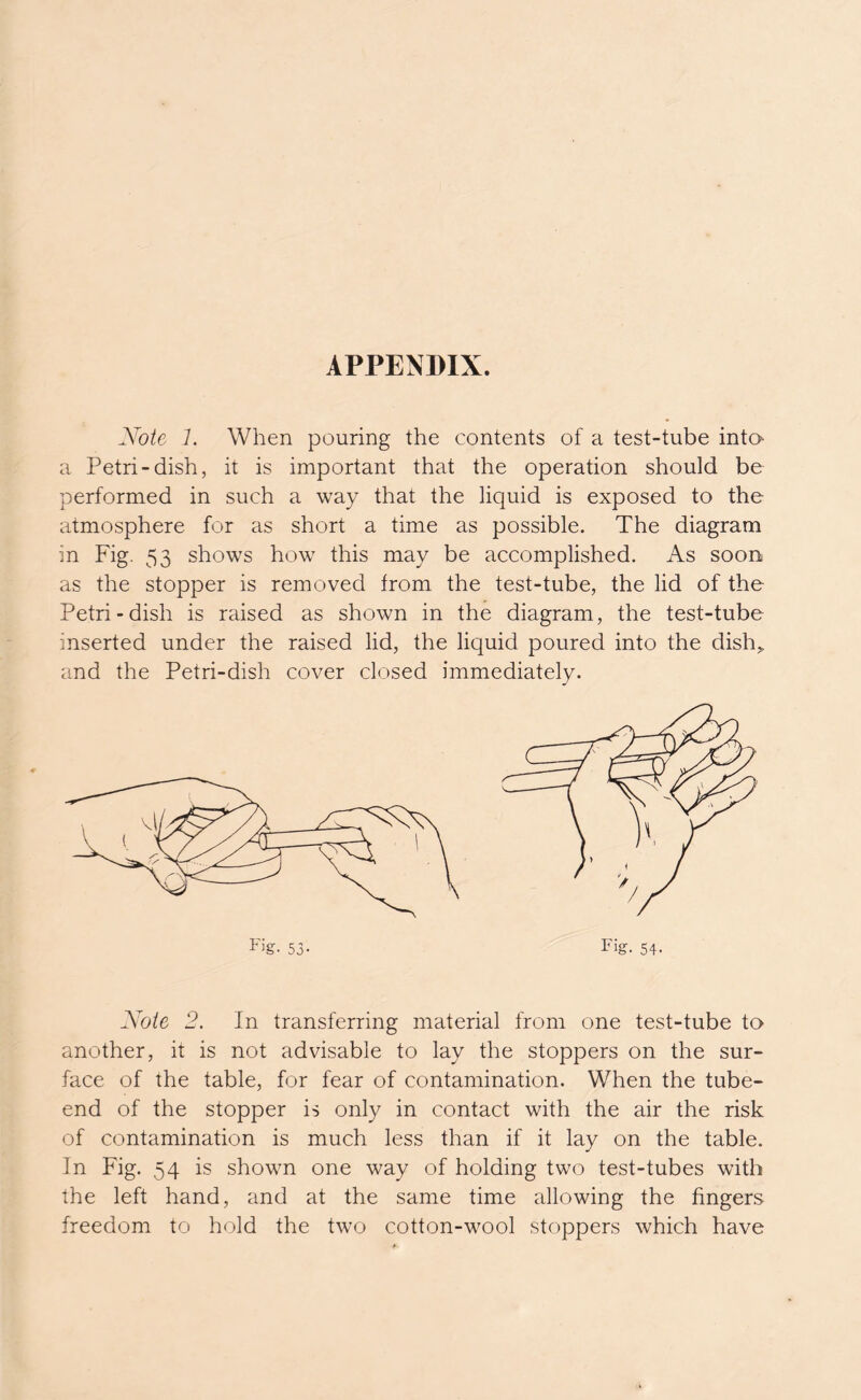 APPENDIX. Note 1. When pouring the contents of a test-tube into a Petri-dish, it is important that the operation should be performed in such a way that the liquid is exposed to the atmosphere for as short a time as possible. The diagram in Fig. 53 shows how this may be accomplished. As soon as the stopper is removed from the test-tube, the lid of the Petri-dish is raised as shown in the diagram, the test-tube inserted under the raised lid, the liquid poured into the dish„ and the Petri-dish cover closed immediately. F’g- 53- Fig. 54- Note 2. In transferring material from one test-tube to another, it is not advisable to lay the stoppers on the sur- face of the table, for fear of contamination. When the tube- end of the stopper is only in contact with the air the risk of contamination is much less than if it lay on the table. In Fig. 54 is shown one way of holding two test-tubes with the left hand, and at the same time allowing the fingers freedom to hold the two cotton-wool stoppers which have