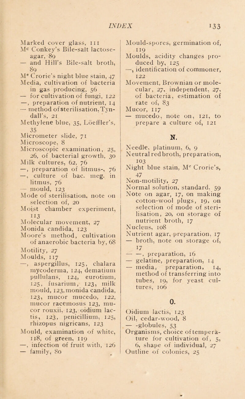 Marked cover glass, hi Mc Conkey’s Bile-salt lactose- agar, • 89 — and Hill’s Bile-salt broth, 89 Mc Crorie’s night blue stain, 47 Media, cultivation of bacteria in gas producing, 56 — for cultivation of fungi, 122 —, preparation of nutrient, 14 — method of sterilisation, Tyn- dall’s, 21 Methylene blue, 35, Loeffler’s, . 35 Micrometer slide, 71 Microscope, 8 Microscopic examination, 25, 26, of bacterial growth, 30 Milk cultures, 62, 76 —, preparation of litmus-, 76 —, culture of bac. meg. in litmus, 76 — mould, 123 Mode of sterilisation, note on selection of, 20 Moist chamber experiment, 113 Molecular movement, 27 Monida Candida, 123 Moore’s method, cultivation of anaerobic bacteria by, 68 Motility, 27 Moulds, 117 —, aspergillus, 125, chalara mycoderma, 124, dematium pullulans, 124, eurotium, 125, fusarium, 123, milk mould, 123, monida Candida, 123, mucor mucedo, 122, mucor racemosus 123, mu- cor rouxii, 123, oidium lac- tis, 123, penicillium, 125, rhizopus nigricans, 123 Mould, examination of white, 118, of green, 119 —, infection of fruit with, 126 — family, 80 Mould-spores, germination of, 119 Moulds, acidity changes pro- duced by, 125 —, identification of commoner, 122 Movement, Brownian or mole- cular, 27, independent, 27, of bacteria, estimation of rate of, 83 Mucor, 117 — mucedo, note on, 121, to prepare a culture of, 121 N. Needle, platinum, 6, 9 Neutral redbroth, preparation, I03 Night blue stain, Mc Crorie’s, 47 Non-motility, 27 Normal solution, standard, 59 Note on agar, 17, on making cotton-wool plugs, 19, on selection of mode of steri- lisation, 20, on storage of nutrient broth, 17 Nucleus, 108 Nutrient agar, preparation, 17 — broth, note on storage of, 17 — —, preparation, 16 — gelatine, preparation, 14 — media, preparation, 14, method of transferring into tubes, 19, for yeast cul- tures, 106 O. Oidium lactis, 123 Oil, cedar-wood, 8 globules, 53 Organisms, choice of tempera- ture for cultivation of, 5, 6, shape of individual, 27 Outline of colonies, 25