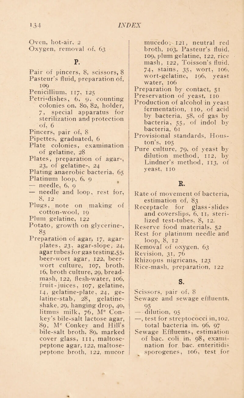 Oven, hot-air, 2 Oxygen, removal of, 63 P. Pair of pincers, 8, scissors, 8 Pasteur’s fluid, preparation of, 109 Penicillium, 117, 125 Petri-dishes, 6, 9, counting- colonies on, 80, 82, holder, 7, special apparatus for sterilization and protection of, 6 Pincers, pair of, 8 Pipettes, graduated, 6 Plate colonies, examination of gelatine, 28 Plates, preparation of agar-, 23, of gelatine-, 24 Plating anaerobic bacteria, 65 Platinum loop, 6, 9 -— needle, 6, 9 — needle and loop, rest for, 8, 12 Plugs, note on making of cotton-wool, 19 Plum gelatine, 122 Potato, growth on glycerine-, 85 Preparation of agar, 17, agar- plates, 23, agar-slope, 24, agar tubes for gas testing,55, beer-wort agar, 122, beer- wort culture, 107, broth, 16, broth culture, 29, bread- mash, 122, flesh-water, 106, fruit-juices, 107, gelatine, 14, gelatine-plate, 24, ge- latine-stab, 28, gelatine- shake, 29, hanging drop, 40, litmus milk, 76, Mc Con- kev’s bile-salt lactose agar, 89, Mc Conkey and Hill’s bile-salt broth, 89, marked cover glass, hi, maltose- peptone agar, 122, maltose- peptone broth, 122, mucor mucedoy 121, neutral red broth, 103, Pasteur’s fluid, 109, plum gelatine, 122, rice mash, 122, Toisson’s fluid, 74, stains, 35, wort, 106, wort-gelatine, 196, yeast water, 106 Preparation by contact, 51 Preservation of yeast, no Production of alcohol in yeast fermentation, no, of acid by bacteria, 58, of gas by bacteria, 55, of indol by bacteria, 61 Provisional standards, Hous- ton’s, 105 Pure culture, 79, of yeast by dilution method, 112, by Lindner’s method, 113, of yeast, no R. Rate of movement of bacteria, estimation of, 83 Receptacle for glass- slides and coverslips, 6, n, steri- lized test-tubes, 8, 12. Reserve food materials, 52 Rest for platinum needle and loop, 8, 12 . Removal of oxygen, 63 Revision, 31, 76 Rhizopus nigricans, 123 Rice-mash, preparation, 122 S. Scissors, pair of, 8 Sewage and sewage effluents. 95 — dilution, 95 —, test for streptococci in, 102, total bacteria in, 96, 97 Sewage Effluents, estimation of bac. coli in, 98, exami- nation for bac. enteritidis sporogenes, 106, test for