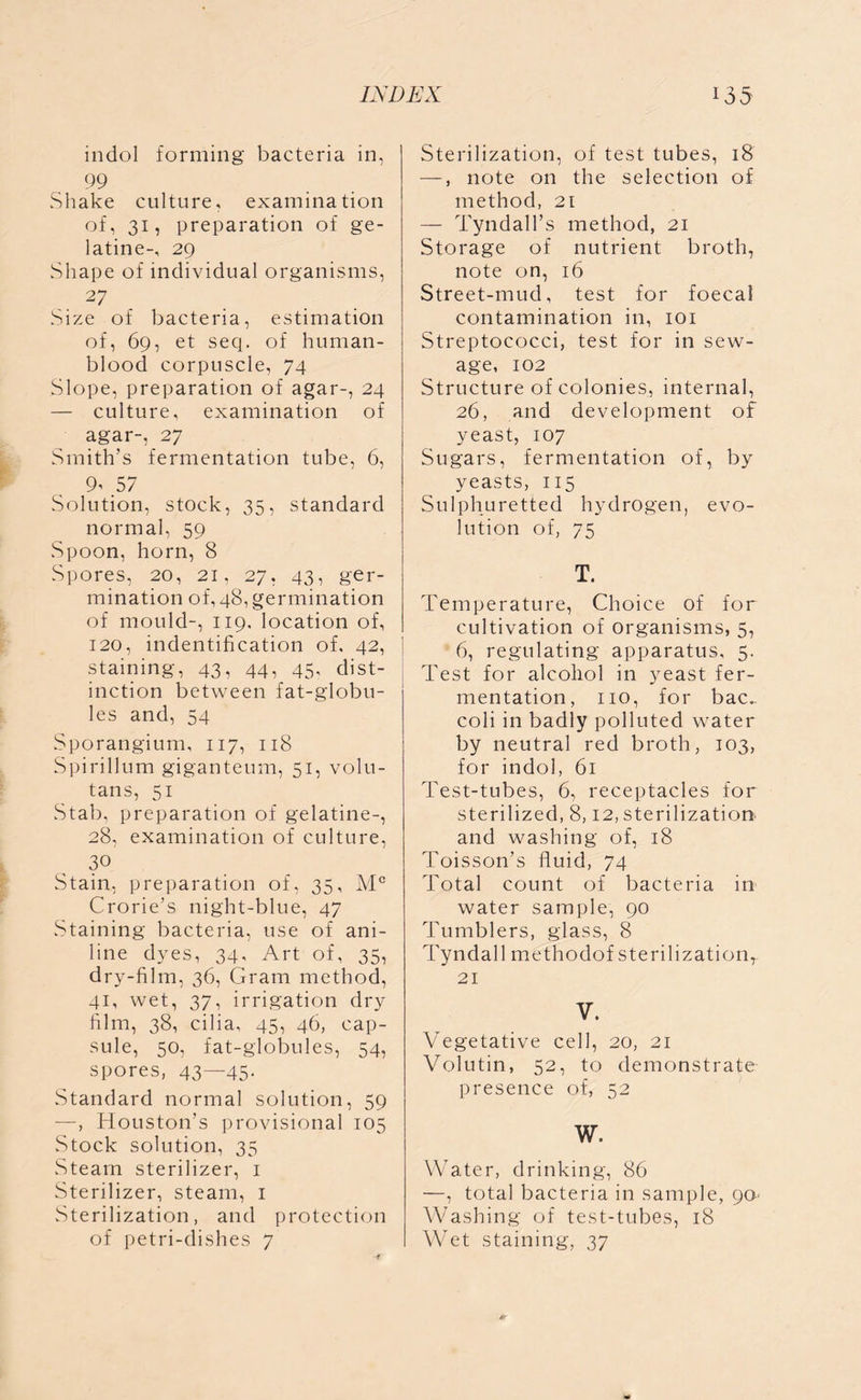 indol forming bacteria in, 99 Shake culture, examination of, 31, preparation of ge- latine-, 29 Shape of individual organisms, 27 Size of bacteria, estimation of, 69, et seq. of human- blood corpuscle, 74 Slope, preparation of agar-, 24 — culture, examination of agar-, 27 Smith’s fermentation tube, 6, 9’ 57 Solution, stock, 35, standard normal, 59 Spoon, horn, 8 Spores, 20, 21, 27, 43, ger- mination of, 48, germination of mould-, 119, location of, 120, indentification of, 42, staining, 43, 44, 45, dist- inction between fat-globu- les and, 54 Sporangium, 117, 118 Spirillum giganteum, 51, volu- tans, 51 Stab, preparation of gelatine-, 28, examination of culture, 3° Stain, preparation of, 35, Mc Crorie’s night-blue, 47 Staining bacteria, use of ani- line dyes, 34, Art of, 35, dry-film, 36, Gram method, 41, wet, 37, irrigation dry film, 38, cilia, 45, 46, cap- sule, 50, fat-globules, 54, spores, 43—45- Standard normal solution, 59 —, Houston’s provisional 105 Stock solution, 35 Steam sterilizer, 1 Sterilizer, steam, 1 vSterilization, and protection of petri-dishes 7 Sterilization, of test tubes, 18 —, note on the selection of method, 21 — Tyndall’s method, 21 Storage of nutrient broth, note on, 16 Street-mud, test for foecal contamination in, 101 Streptococci, test for in sew- age, 102 Structure of colonies, internal, 26, and development of yeast, 107 Sugars, fermentation of, by yeasts, 115 Sulphuretted hydrogen, evo- lution of, 75 T. Temperature, Choice of for cultivation of organisms, 5, 6, regulating apparatus, 5. Test for alcohol in yeast fer- mentation, no, for bac.~ coli in badly polluted water by neutral red broth, 103, for indol, 61 Test-tubes, 6, receptacles for sterilized, 8,12, sterilization and washing of, 18 Toisson’s fluid, 74 Total count of bacteria in water sample, 90 Tumblers, glass, 8 Tyndall methodof sterilization, 21 V. Vegetative cell, 20, 21 Volutin, 52, to demonstrate presence of, 52 W. Water, drinking, 86 —, total bacteria in sample, 90- Washing of test-tubes, 18 W7et staining, 37