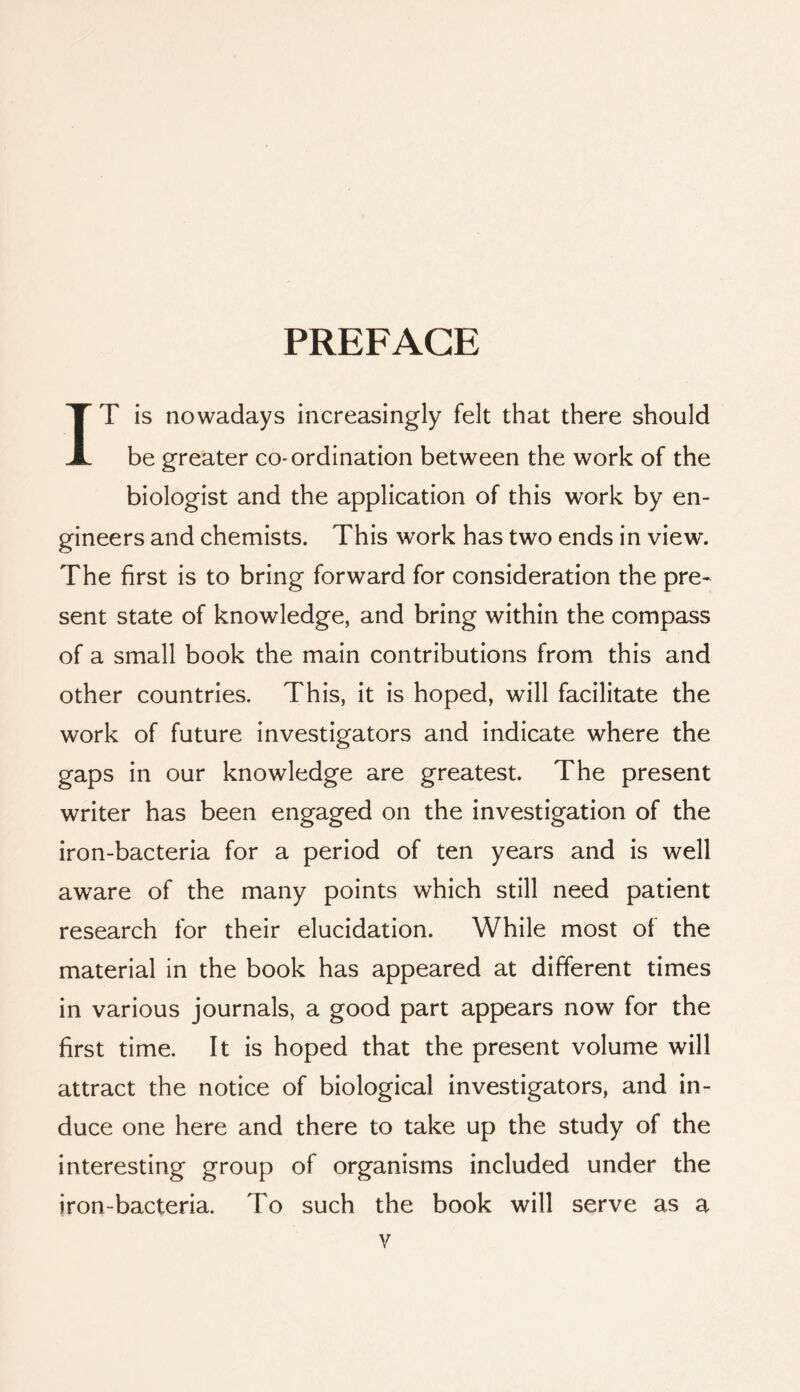 PREFACE IT is nowadays increasingly felt that there should be greater co-ordination between the work of the biologist and the application of this work by en- gineers and chemists. This work has two ends in view. The first is to bring forward for consideration the pre- sent state of knowledge, and bring within the compass of a small book the main contributions from this and other countries. This, it is hoped, will facilitate the work of future investigators and indicate where the gaps in our knowledge are greatest. The present writer has been engaged on the investigation of the iron-bacteria for a period of ten years and is well aware of the many points which still need patient research for their elucidation. While most of the material in the book has appeared at different times in various journals, a good part appears now for the first time. It is hoped that the present volume will attract the notice of biological investigators, and in- duce one here and there to take up the study of the interesting group of organisms included under the iron-bacteria. To such the book will serve as a