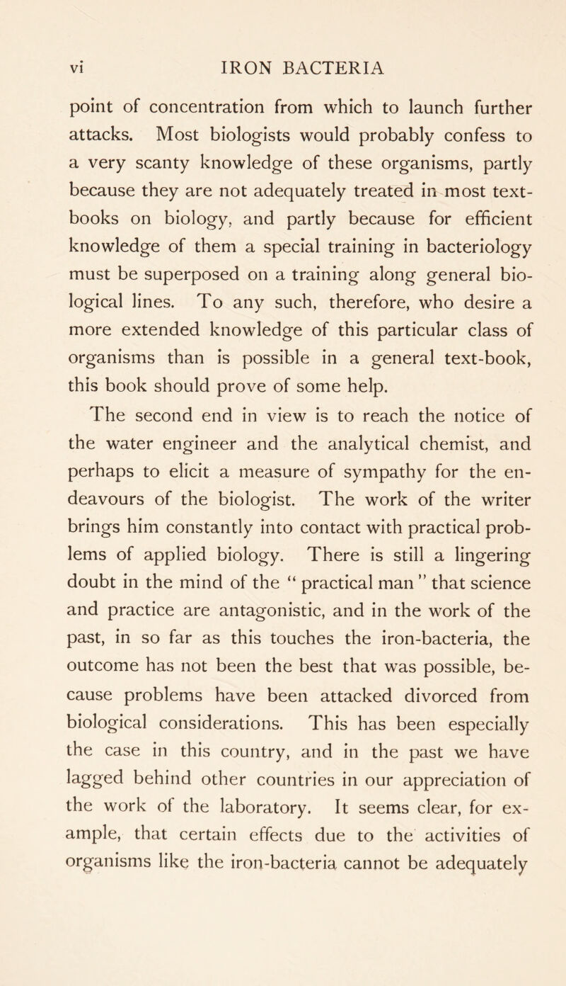 point of concentration from which to launch further attacks. Most biologists would probably confess to a very scanty knowledge of these organisms, partly because they are not adequately treated in most text- books on biology, and partly because for efficient knowledge of them a special training in bacteriology must be superposed on a training along general bio- logical lines. To any such, therefore, who desire a more extended knowledge of this particular class of organisms than is possible in a general text-book, this book should prove of some help. The second end in view is to reach the notice of the water engineer and the analytical chemist, and perhaps to elicit a measure of sympathy for the en- deavours of the biologist. The work of the writer brings him constantly into contact with practical prob- lems of applied biology. There is still a lingering doubt in the mind of the “ practical man ” that science and practice are antagonistic, and in the work of the past, in so far as this touches the iron-bacteria, the outcome has not been the best that was possible, be- cause problems have been attacked divorced from biological considerations. This has been especially the case in this country, and in the past we have lagged behind other countries in our appreciation of the work ot the laboratory. It seems clear, for ex- ample, that certain effects due to the activities of organisms like the iron-bacteria cannot be adequately