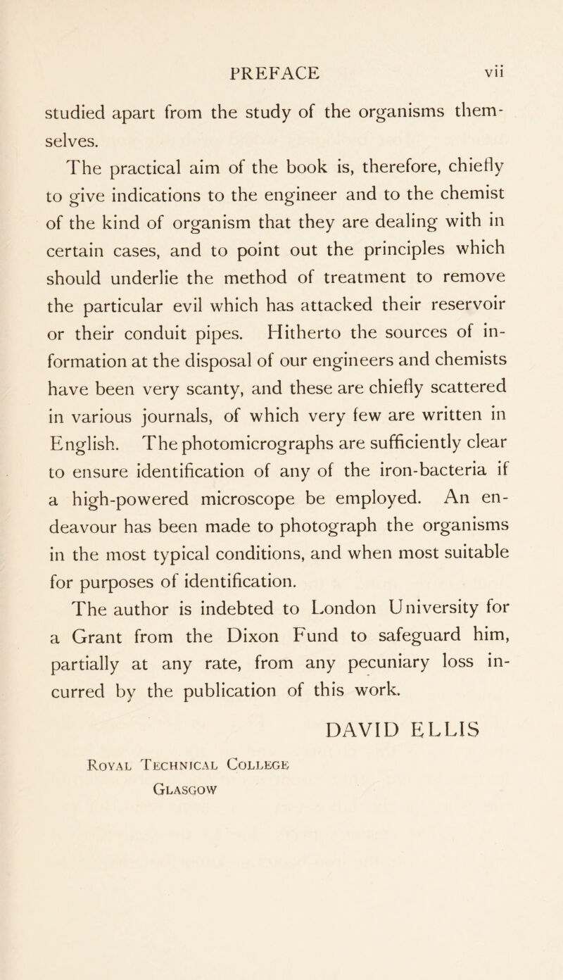 studied apart from the study of the organisms them- selves. The practical aim of the book is, therefore, chiefly to give indications to the engineer and to the chemist of the kind of organism that they are dealing with in certain cases, and to point out the principles which should underlie the method of treatment to remove the particular evil which has attacked their reservoir or their conduit pipes. Hitherto the sources of in- formation at the disposal of our engineers and chemists have been very scanty, and these are chiefly scattered in various journals, of which very few are written in English. The photomicrographs are sufficiently clear to ensure identification of any of the iron-bacteria if a high-powered microscope be employed. An en- deavour has been made to photograph the organisms in the most typical conditions, and when most suitable for purposes of identification. The author is indebted to London University for a Grant from the Dixon Fund to safeguard him, partially at any rate, from any pecuniary loss in- curred by the publication of this work. DAVID ELLIS Royal Technical College Glasgow