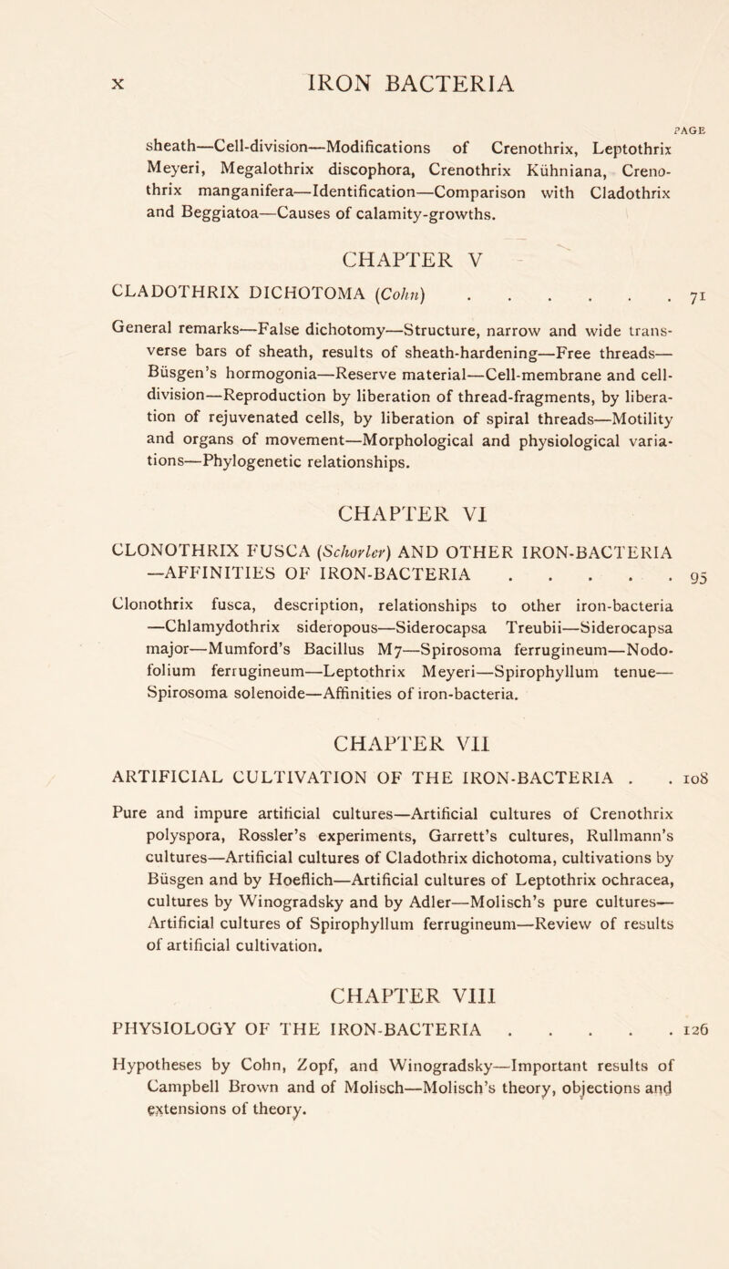 PAGE sheath—Cell-division—Modifications of Crenothrix, Leptothrix Meyeri, Megalothrix discophora, Crenothrix Kiihniana, Creno- thrix manganifera—Identification—Comparison with Cladothrix and Beggiatoa—Causes of calamity-growths. CHAPTER V - CLADOTHRIX DICHOTOMA [Cohn) 71 General remarks—False dichotomy—Structure, narrow and wide trans- verse bars of sheath, results of sheath-hardening—Free threads— Biisgen’s hormogonia—Reserve material—Cell-membrane and cell- division—Reproduction by liberation of thread-fragments, by libera- tion of rejuvenated cells, by liberation of spiral threads—Motility and organs of movement—Morphological and physiological varia- tions—Phylogenetic relationships. CHAPTER VI CLONOTHRIX FUSCA {Schorlev) AND OTHER IRON-BACTERIA —AFFINITIES OF IRON-BACTERIA 95 Clonothrix fusca, description, relationships to other iron-bacteria —Chlamydothrix sideropous—Siderocapsa Treubii—Siderocapsa major—Mumford’s Bacillus My—Spirosoma ferrugineum—Nodo- folium ferrugineum—Leptothrix Meyeri—Spirophyllum tenue— Spirosoma solenoide—Affinities of iron-bacteria. CHAPTER VII ARTIFICIAL CULTIVATION OF THE IRON-BACTERIA . . 108 Pure and impure artificial cultures—Artificial cultures of Crenothrix polyspora, Rossler’s experiments, Garrett’s cultures, Rullmann’s cultures—Artificial cultures of Cladothrix dichotoma, cultivations by Biisgen and by Hoeflich—Artificial cultures of Leptothrix ochracea, cultures by Winogradsky and by Adler—Molisch’s pure cultures— Artificial cultures of Spirophyllum ferrugineum—Review of results of artificial cultivation. CHAPTER Vlll PHYSIOLOGY OF THE IRON-BACTERIA 126 Hypotheses by Cohn, Zopf, and Winogradsky—Important results of Campbell Brown and of Molisch—Molisch’s theory, objections and ejctensions of theory.