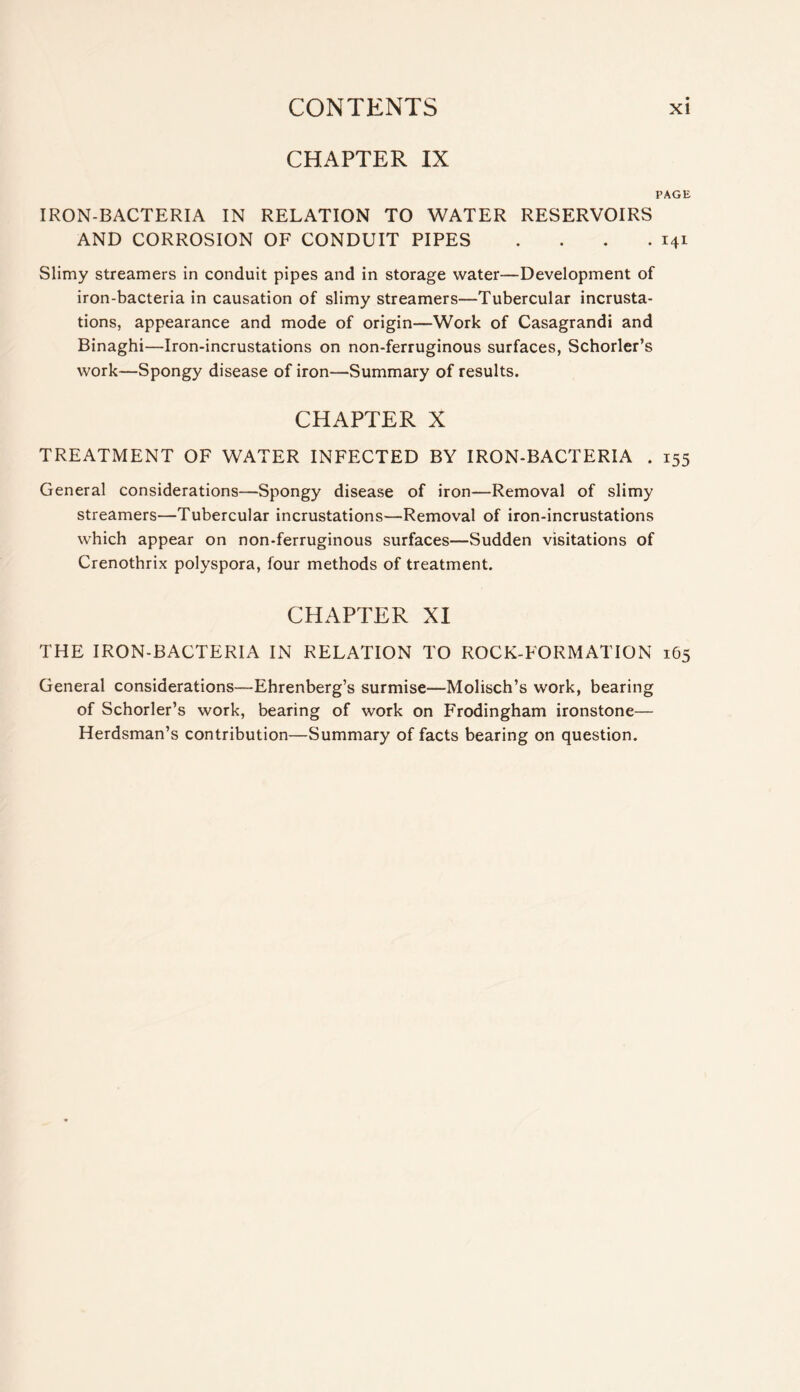 CHAPTER IX PAGE IRON-BACTERIA IN RELATION TO WATER RESERVOIRS AND CORROSION OF CONDUIT PIPES . . . .141 Slimy streamers in conduit pipes and in storage water—Development of iron-bacteria in causation of slimy streamers—Tubercular incrusta- tions, appearance and mode of origin—Work of Casagrandi and Binaghi—Iron-incrustations on non-ferruginous surfaces, Schorler’s work—Spongy disease of iron—Summary of results. CHAPTER X TREATMENT OF WATER INFECTED BY IRON-BACTERIA . 155 General considerations—Spongy disease of iron—Removal of slimy streamers—Tubercular incrustations—Removal of iron-incrustations which appear on non-ferruginous surfaces—Sudden visitations of Crenothrix polyspora, four methods of treatment. CHAPTER XT THE IRON-BACTERIA IN RELATION TO ROCK-FORMATION 165 General considerations—Ehrenberg’s surmise—Molisch’s work, bearing of Schorler’s work, bearing of work on Frodingham ironstone— Herdsman’s contribution—Summary of facts bearing on question.