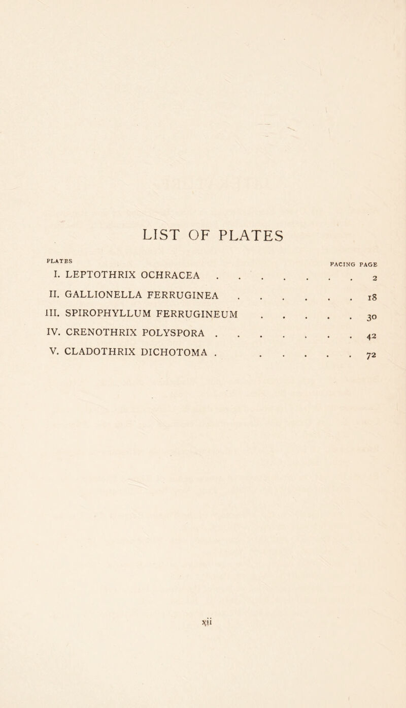 LIST OF PLATES PLATES I. LEPTOTHRIX OCHRACEA . II. GALLIONELLA FERRUGINEA III. SPIROPHYLLUM FERRUGINEUM IV. CRENOTHRIX POLYSPORA . V. CLADOTHRIX DICHOTOMA . PACING PAGE 2 , . i8 30 • 4^ . 72 vi