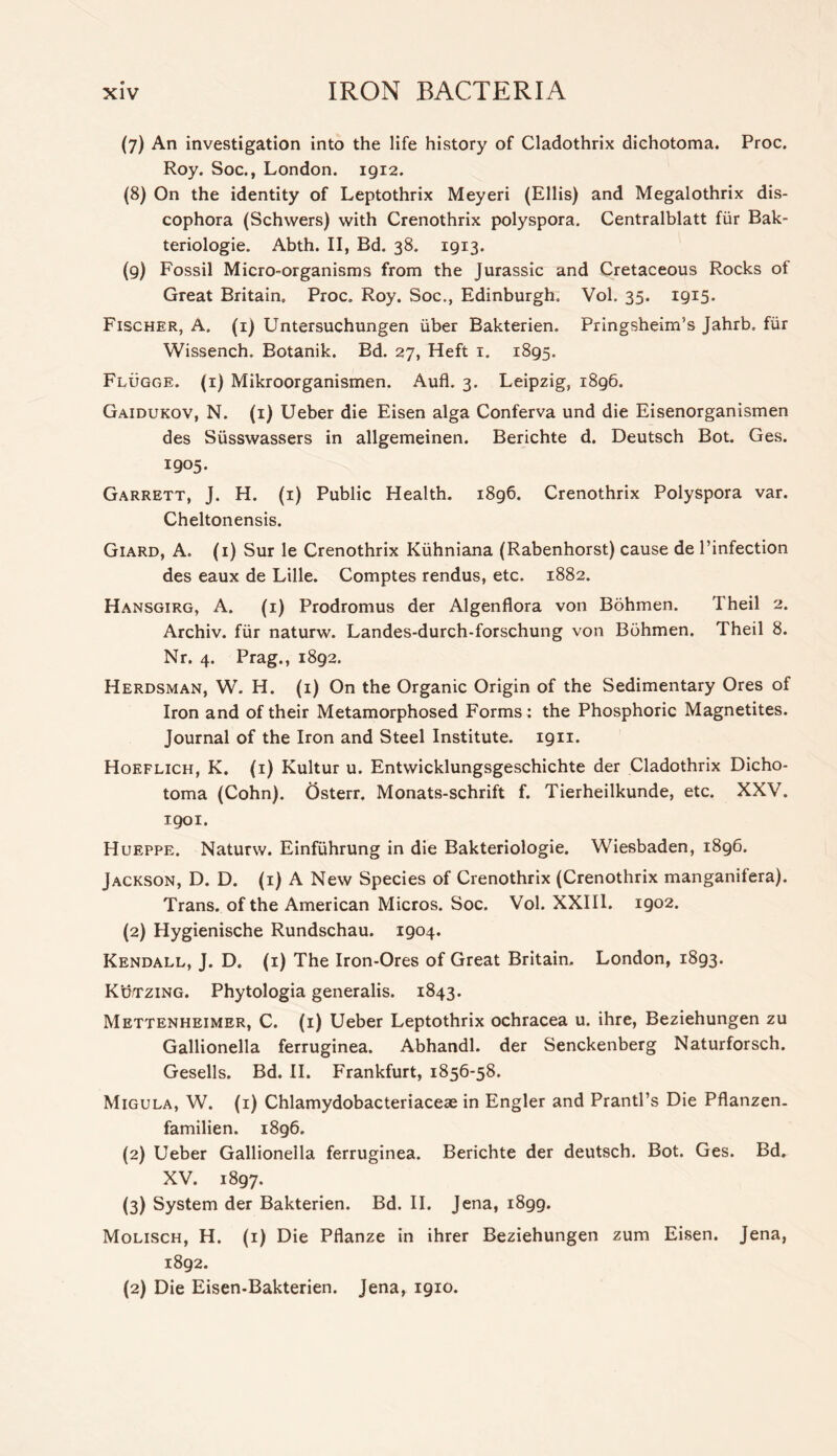 (7) An investigation into the life history of Cladothrix diehotoma. Proc. Roy. Soc., London. 1912. (8) On the identity of Leptothrix Meyeri (Ellis) and Megalothrix dis- cophora (Schwers) with Crenothrix polyspora. Centralblatt fur Bak- teriologie. Abth. II, Bd. 38. 1913. (9) Fossil Micro-organisms from the Jurassic and Cretaceous Rocks of Great Britain. Proc. Roy. Soc., Edinburgh, Vol. 35. 1915. Fischer, A. (i) Untersuchungen iiber Bakterien. Pringsheim’s Jahrb. fiir Wissench. Botanik. Bd. 27, Heft i. 1895. Flugge. (i) Mikroorganismen. Aufl. 3. Leipzig, 1896. Gaidukov, N. (i) Ueber die Eisen alga Conferva und die Eisenorganismen des Susswassers in allgemeinen. Berichte d. Deutsch Bot. Ges. 1905. Garrett, J. H. (i) Public Health. 1896. Crenothrix Polyspora var. Cheltonensis. Giard, a. (i) Sur le Crenothrix Kuhniana (Rabenhorst) cause de I’infection des eaux de Lille. Comptes rendus, etc. 1882. Hansgirg, a. (i) Prodromus der Algenflora von Bohmen. Theil 2. Archiv. fiir naturw. Landes-durch-forschung von Bohmen. Theil 8. Nr. 4. Prag., 1892. Herdsman, W. H. (i) On the Organic Origin of the Sedimentary Ores of Iron and of their Metamorphosed Forms: the Phosphoric Magnetites. Journal of the Iron and Steel Institute. 1911. Hoeflich, K. (i) Kultur u. Entwicklungsgeschichte der Cladothrix Dicho- toma (Cohn). Osterr, Monats-schrift f. Tierheilkunde, etc. XXV. 1901. Hueppe. Naturw. Einfiihrung in die Bakteriologie. Wiesbaden, 1896. Jackson, D. D. (i) A New Species of Crenothrix (Crenothrix manganifera). Trans, of the American Micros. Soc. Vol. XXIII. 1902. (2) Hygienische Rundschau. 1904. Kendall, J. D. (i) The Iron-Ores of Great Britain. London, 1893. Kutzing. Phytologia generalis. 1843. Mettenheimer, C. (i) Ueber Leptothrix ochracea u. ihre, Beziehungen zu Gallionella ferruginea. Abhandl. der Senckenberg Naturforsch. Gesells. Bd. II. Frankfurt, 1856-58. Migula, W. (i) Chlamydobacteriaceae in Engler and Prantl’s Die Pflanzen. familien. 1896. (2) Ueber Gallionella ferruginea. Berichte der deutsch. Bot. Ges. Bd. XV. 1897. (3) System der Bakterien. Bd. II. Jena, 1899. Molisch, H. (i) Die Pflanze in ihrer Beziehungen zum Eisen. Jena, 1892. (2) Die Eisen-Bakterien. Jena, 1910.