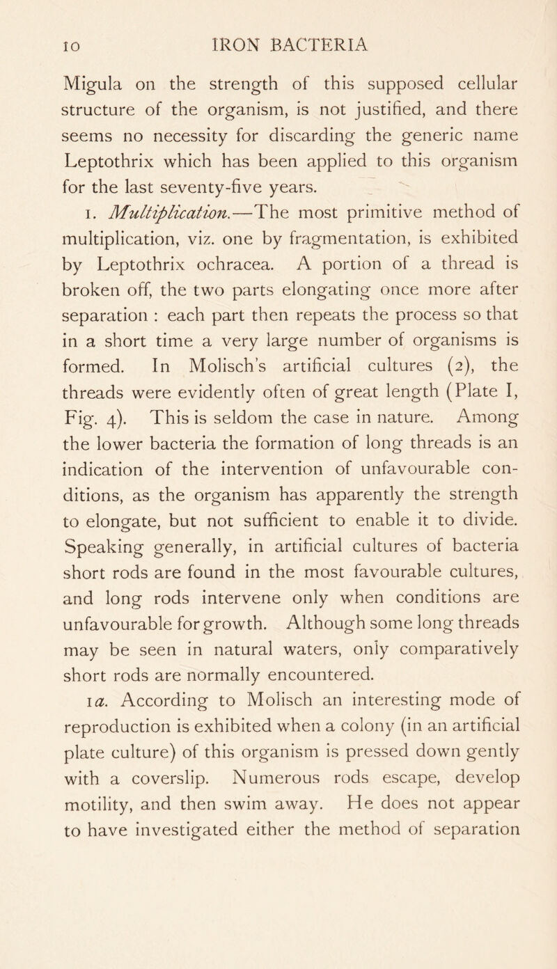 Migula on the strength of this supposed cellular structure of the organism, is not justified, and there seems no necessity for discarding the generic name Leptothrix which has been applied to this organism for the last seventy-five years. I. Multiplicatim.—The most primitive method of multiplication, viz. one by fragmentation, is exhibited by Leptothrix ochracea. A portion of a thread is broken off, the two parts elongating once more after separation : each part then repeats the process so that in a short time a very large number of organisms is formed. In Molisch’s artificial cultures (2), the threads were evidently often of great length (Plate I, Fig. 4). This is seldom the case in nature. Among the lower bacteria the formation of long threads is an indication of the intervention of unfavourable con- ditions, as the organism has apparently the strength to elongate, but not sufficient to enable it to divide. Speaking generally, in artificial cultures of bacteria short rods are found in the most favourable cultures, and long rods intervene only when conditions are unfavourable for growth. Although some long threads may be seen in natural waters, only comparatively short rods are normally encountered. \a. According to Molisch an interesting mode of reproduction is exhibited when a colony (in an artificial plate culture) of this organism is pressed down gently with a coverslip. Numerous rods escape, develop motility, and then swim away. He does not appear to have investigated either the method of separation