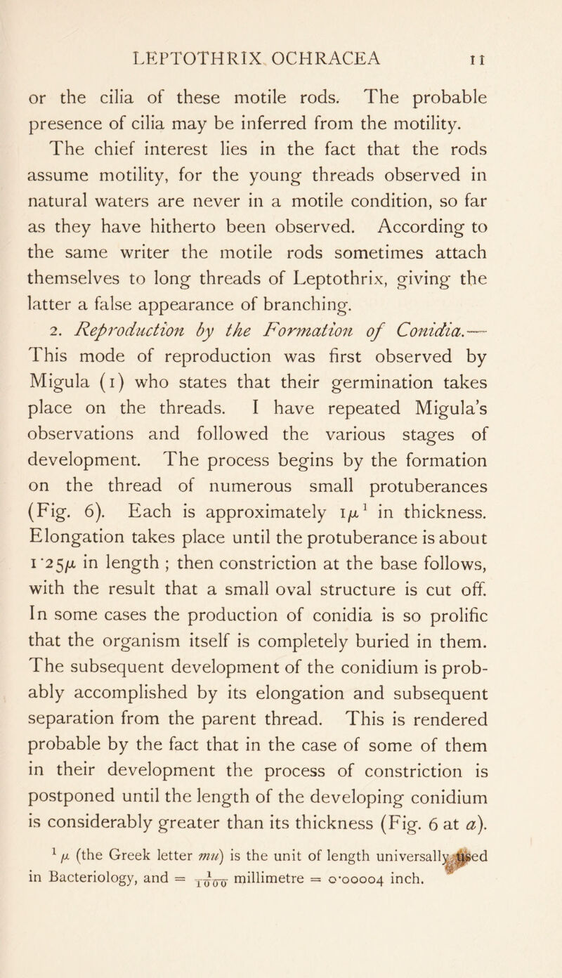 or the cilia of these motile rods. The probable presence of cilia may be inferred from the motility. The chief interest lies in the fact that the rods assume motility, for the young threads observed in natural waters are never in a motile condition, so far as they have hitherto been observed. According to the same writer the motile rods sometimes attach themselves to long threads of Leptothrix, giving the latter a false appearance of branching. 2. Reproduction by the Formation of Conidia.— This mode of reproduction was first observed by Migula (i) who states that their germination takes place on the threads. I have repeated Migula’s observations and followed the various stages of development. The process begins by the formation on the thread of numerous small protuberances (Fig. 6). Each is approximately in thickness. Elongation takes place until the protuberance is about i'2^{x in length ; then constriction at the base follows, with the result that a small oval structure is cut off. In some cases the production of conidia is so prolific that the organism itself is completely buried in them. The subsequent development of the conidium is prob- ably accomplished by its elongation and subsequent separation from the parent thread. This is rendered probable by the fact that in the case of some of them in their development the process of constriction is postponed until the length of the developing conidium is considerably greater than its thickness (Fig. 6 at a). ^ fjL (the Greek letter is the unit of length univer; in Bacteriology, and = -Rjjjj millimetre = 0-00004 inch.