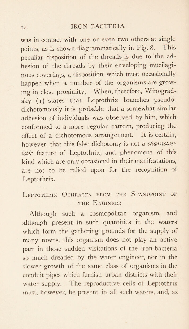 was in contact with one or even two others at single points, as is shown diagrammatically in Fig. 8. This peculiar disposition of the threads is due to the ad- hesion of the threads by their enveloping mucilagi- nous coverings, a disposition which must occasionally happen when a number of the organisms are grow- ing in close proximity. When, therefore, Winograd- sky (i) states that Leptothrix branches pseudo- dichotomously it is probable that a somewhat similar adhesion of individuals was observed by him, which conformed to a more regular pattern, producing the effect of a dichotomous arrangement. It is certain, however, that this false dichotomy is not a character- istic feature of Leptothrix, and phenomena of this kind which are only occasional in their manifestations, are not to be relied upon for the recognition of Leptothrix. Leptothrix Ochracea from the Standpoint of THE Engineer Although such a cosmopolitan organism, and although present in such quantities in the waters which form the gathering grounds for the supply of many towns, this organism does not play an active part in those sudden visitations of the iron-bacteria so much dreaded by the water engineer, nor in the slower growth of the same class of organisms in the conduit pipes which furnish urban districts with their water supply. The reproductive cells of Leptothrix must, however, be present in all such waters, and, as