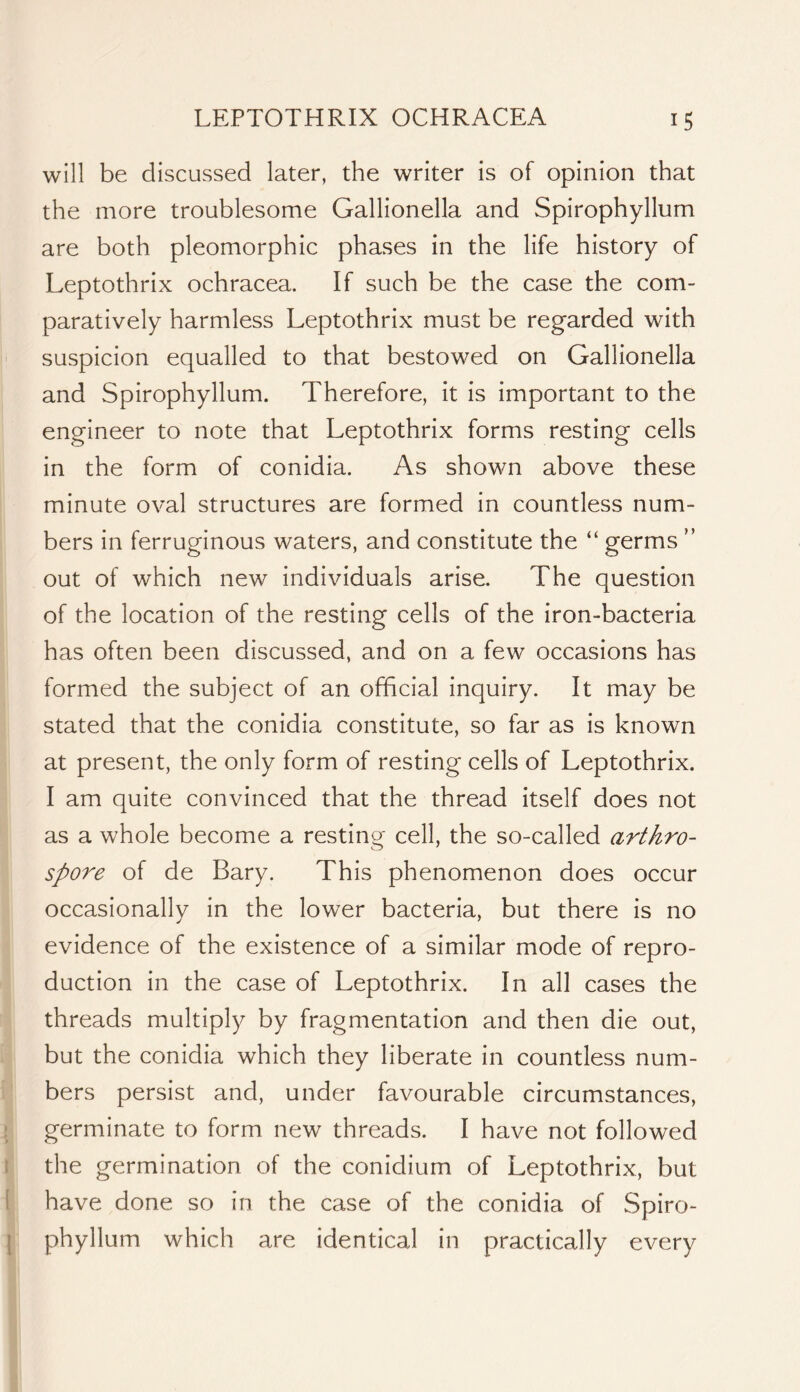 will be discussed later, the writer is of opinion that the more troublesome Gallionella and Spirophyllum are both pleomorphic phases in the life history of Leptothrix ochracea. If such be the case the com- paratively harmless Leptothrix must be regarded with suspicion equalled to that bestowed on Gallionella and Spirophyllum. Therefore, it is important to the engineer to note that Leptothrix forms resting cells in the form of conidia. As shown above these minute oval structures are formed in countless num- bers in ferruginous waters, and constitute the “ germs ” out of which new individuals arise. The question of the location of the resting cells of the iron-bacteria has often been discussed, and on a few occasions has formed the subject of an official inquiry. It may be stated that the conidia constitute, so far as is known at present, the only form of resting cells of Leptothrix. I am quite convinced that the thread itself does not as a whole become a restino- cell, the so-called arthro- spore of de Bary. This phenomenon does occur occasionally in the lower bacteria, but there is no evidence of the existence of a similar mode of repro- duction in the case of Leptothrix. In all cases the threads multiply by fragmentation and then die out, but the conidia which they liberate in countless num- bers persist and, under favourable circumstances, ! germinate to form new threads. I have not followed t the germination of the conidium of Leptothrix, but I have done so in the case of the conidia of Spiro- I phyllum which are identical in practically every