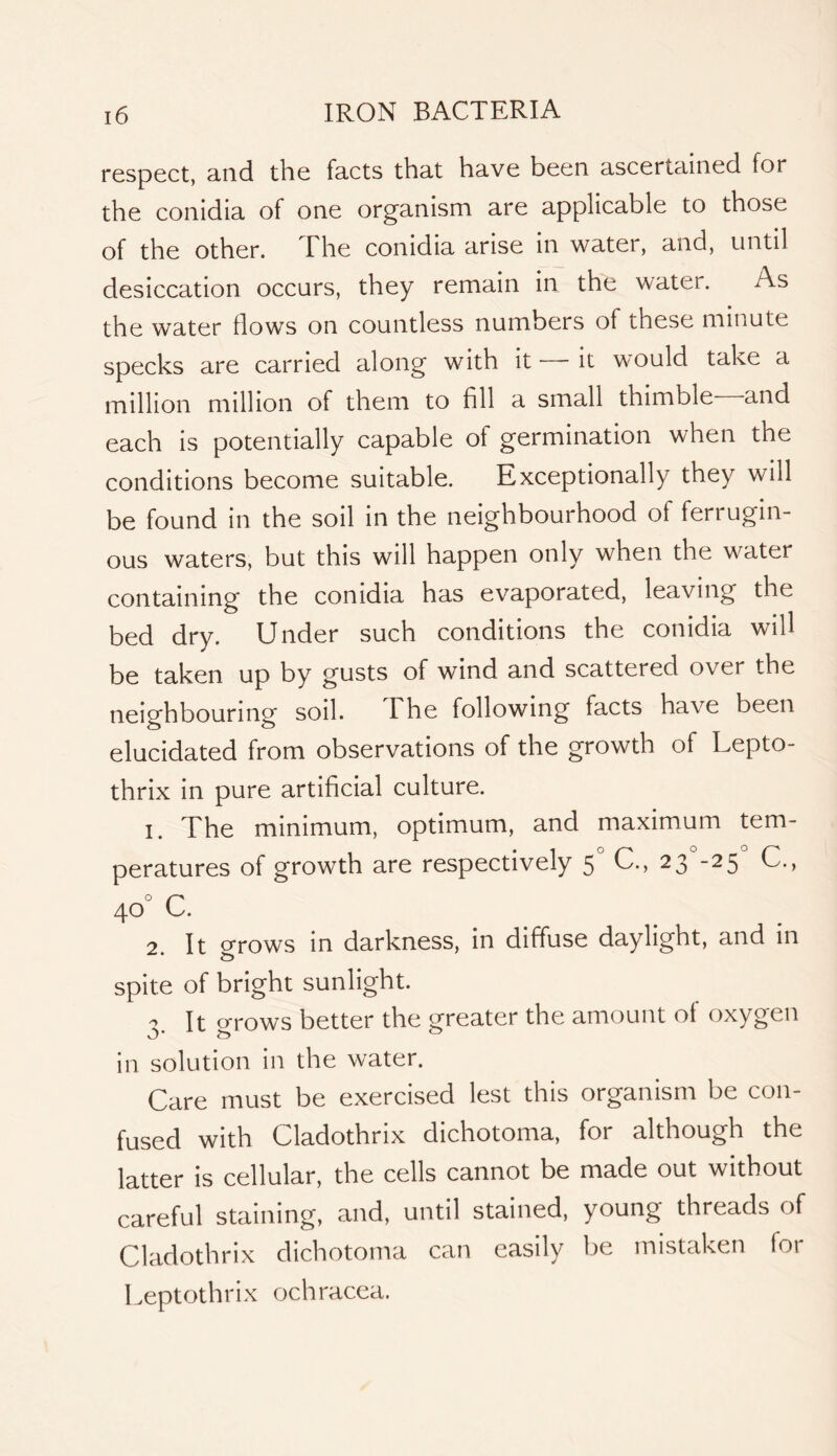 respect, and the facts that have been ascertained for the conidia of one organism are applicable to those of the other. The conidia arise in water, and, until desiccation occurs, they remain in the water. As the water flows on countless numbers of these minute specks are carried along with it it would take a million million of them to fill a small thimble and each is potentially capable of germination when the conditions become suitable. Exceptionally they will be found in the soil in the neighbourhood of ferrugin- ous waters, but this will happen only when the water containing the conidia has evaporated, leaving the bed dry. Under such conditions the conidia will be taken up by gusts of wind and scattered over the neighbouring soil. 1 he following facts have been elucidated from observations of the growth of Lepto- thrix in pure artificial culture. The minimum, optimum, and maximum tem- peratures of growth are respectively 5 C., 23 -25 C., 40° C. 2. It grows in darkness, in diffuse daylight, and in spite of bright sunlight. - It cj-rows better the greater the amount of oxygen in solution in the water. Care must be exercised lest this organism be con- fused with Cladothrix dichotoma, for although the latter is cellular, the cells cannot be made out without careful staining, and, until stained, young threads of Cladothrix dichotoma can easily lie mistaken for Leptothrix ochracea.