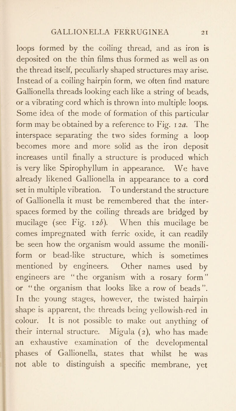 loops formed by the coiling thread, and as iron is deposited on the thin films thus formed as well as on the thread itself, peculiarly shaped structures may arise. Instead of a coiling hairpin form, we often find mature Gallionella threads looking each like a string of beads, or a vibrating cord which is thrown into multiple loops. Some idea of the mode of formation of this particular form may be obtained by a reference to E'ig. 12a. The interspace separating the two sides forming a loop becomes more and more solid as the iron deposit increases until finally a structure is produced which is very like Spirophyllum in appearance. We have already likened Gallionella in appearance to a cord set in multiple vibration. To understand the structure of Gallionella it must be remembered that the inter- spaces formed by the coiling threads are bridged by mucilage (see Fig. 12^). When this mucilage be comes impregnated with ferric oxide, it can readily be seen how the organism would assume the monili- form or bead-like structure, which is sometimes mentioned by engineers. Other names used by engineers are “the organism with a rosary form” or “the organism that looks like a row of beads”. In the young stages, however, the twisted hairpin shape is apparent, the threads being yellowish-red in colour. It is not possible to make out anything of their internal structure. Migula (2), who has made an exhaustive examination of the developmental phases of Gallionella, states that whilst he was not able to distinguish a specific membrane, yet