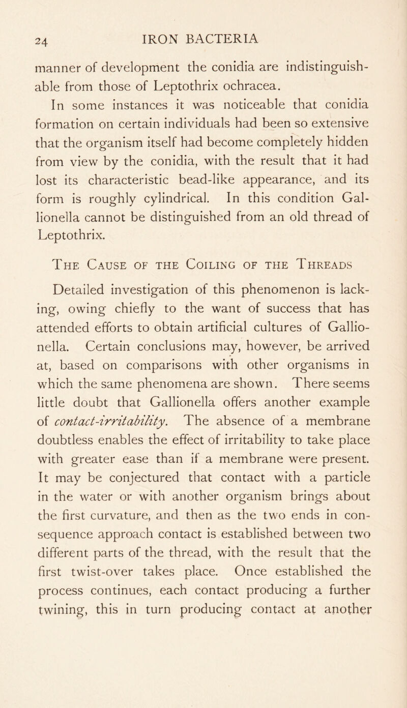 manner of development the conidia are indistinguish- able from those of Leptothrix ochracea. In some instances it was noticeable that conidia formation on certain individuals had been so extensive that the organism itself had become completely hidden from view by the conidia, with the result that it had lost its characteristic bead-like appearance, and its form is roughly cylindrical. In this condition Gal- lionella cannot be distinguished from an old thread of Leptothrix. The Cause of the Coiling of the Threads Detailed investigation of this phenomenon is lack- ing, owing chiefly to the want of success that has attended efforts to obtain artificial cultures of Callio- nella. Certain conclusions may, however, be arrived at, based on comparisons with other organisms in which the same phenomena are shown. There seems little doubt that Callionella offers another example of contact-irritability. The absence of a membrane doubtless enables the effect of irritability to take place with greater ease than if a membrane were present. It may be conjectured that contact with a particle in the water or with another organism brings about the first curvature, and then as the two ends in con- sequence approach contact is established between two different parts of the thread, with the result that the first twist-over takes place. Once established the process continues, each contact producing a further twining, this in turn producing contact at another
