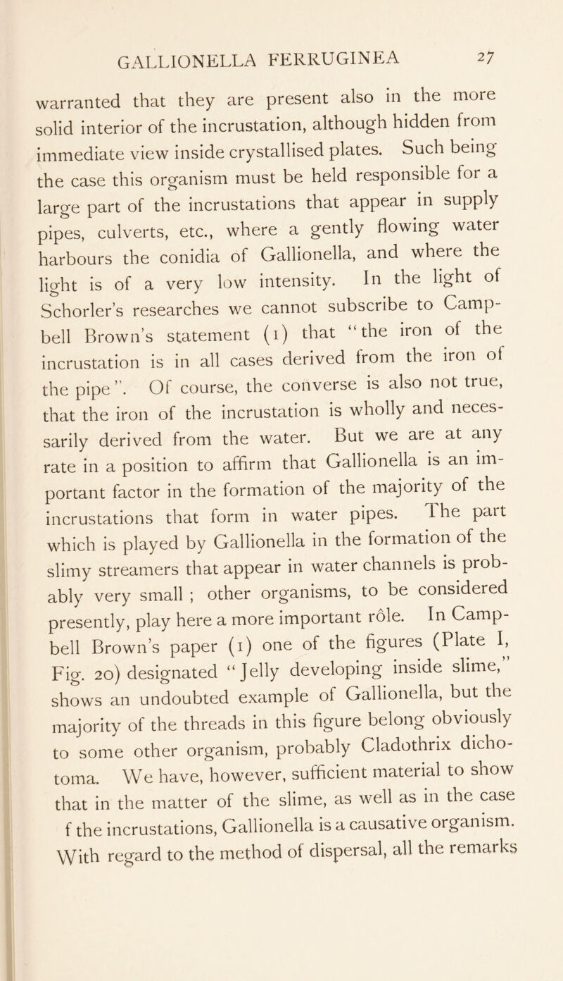 warranted that they are present also in the more solid interior of the incrustation, although hidden from immediate view inside crystallised plates. Such being the case this organism must be held responsible for a large part of the incrustations that appear in supply pipes, culverts, etc., where a gently flowing water harbours the conidia of Gallionella, and where the light is of a very low intensity. In the light of Schorler’s researches we cannot subscribe to Camp- bell Brown’s statement (i) that “the iron of the incrustation is in all cases derived from the iron of the pipe”. Of course, the converse is also not true, that the iron of the incrustation is wholly and neces- sarily derived from the water. But we are at any rate in a position to affirm that Gallionella is an im- portant factor in the formation of the majority of the incrustations that form in water pipes. 1 he part which is played by Gallionella in the formation of the slimy streamers that appear in water channels is prob- ably very small ; other organisms, to be considered presently, play here a more important role. In Camp- bell Brown’s paper (i) one of the figures (Plate I, Fig. 20) designated “Jelly developing inside slime, shows an undoubted example of Gallionella, but the majority of the threads in this figure belong obviously to some other organism, probably Cladothrix dicho- toma. We have, however, sufficient material to show that in the matter of the slime, as well as in the case f the incrustations, Gallionella is a causative organism. With regard to the method of dispersal, all the remarks