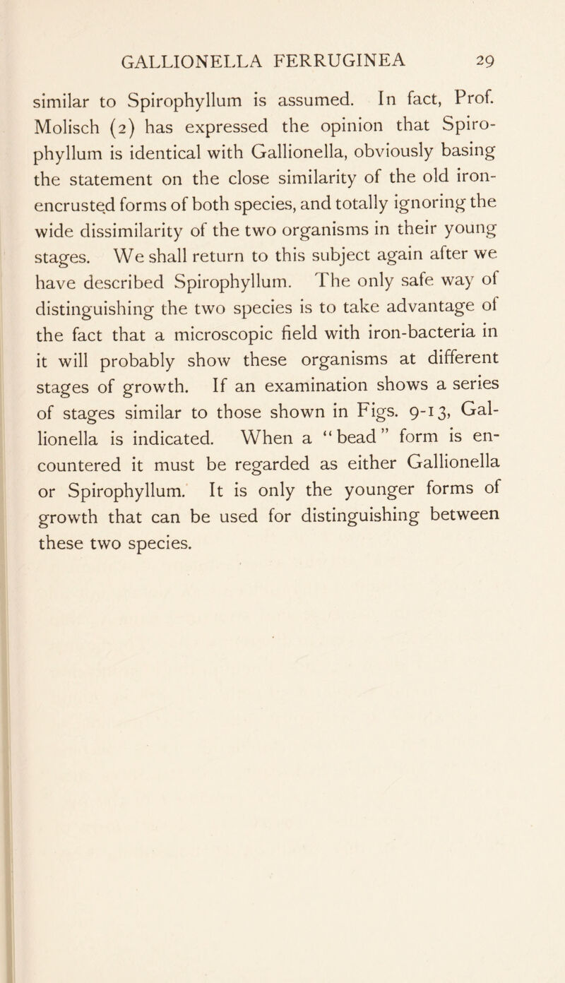 similar to Spirophyllum is assumed. In fact, Prof. Molisch (2) has expressed the opinion that Spiro- phyllum is identical with Gallionella, obviously basing the statement on the close similarity of the old iron- encrusted forms of both species, and totally ignoring the wide dissimilarity of the two organisms in their young stages. We shall return to this subject again after we have described Spirophyllum. The only safe way of distinguishing the two species is to take advantage of the fact that a microscopic field with iron-bacteria in it will probably show these organisms at different stages of growth. If an examination shows a series of stages similar to those shown in Figs. 9-13, Gal- lionella is indicated. When a “bead” form is en- countered it must be regarded as either Gallionella or Spirophyllum. It is only the younger forms of growth that can be used for distinguishing between these two species.