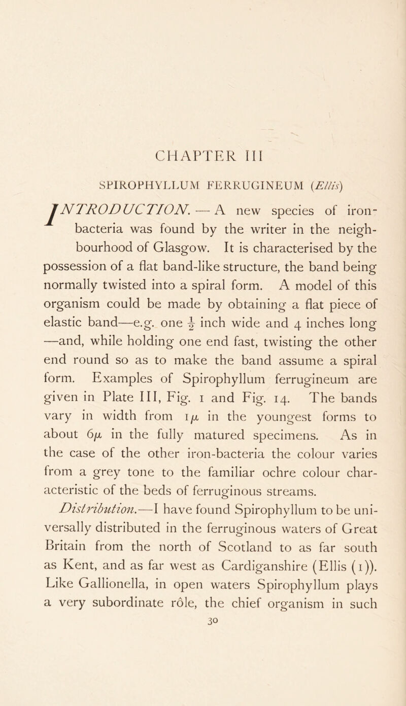 CHAPTER III SPIROPHYLLUM FERRUGINEUM (E/lts) JNTROD UC TION. — A new species of iron- bacteria was found by the writer in the neigh- bourhood of Glasgow. It is characterised by the possession of a flat band-like structure, the band being normally twisted into a spiral form. A model of this organism could be made by obtaining a flat piece of elastic band—e.g. one -J- inch wide and 4 inches long —and, while holding one end fast, twisting the other end round so as to make the band assume a spiral form. Examples of Spirophyllum ferrugineum are given in Plate III, Fig. i and Fig. 14. The bands vary in width from i/x in the youngest forms to about Gfx in the fully matured specimens. As in the case of the other iron-bacteria the colour varies from a grey tone to the familiar ochre colour char- acteristic of the beds of ferruo-inous streams. Distmbtition.—I have found Spirophyllum to be uni- versally distributed in the ferruginous waters of Great Britain from the north of Scotland to as far south as Kent, and as far west as Cardiganshire (Ellis (i)). Like Gallionella, in open waters Spirophyllum plays a very subordinate role, the chief organism in such