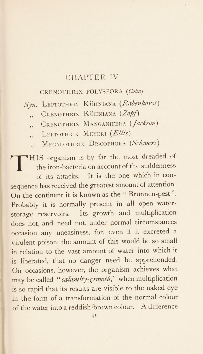 CHAPTER IV CRENOTHRIX POLYSPORA (Co/m) Syn. Leptothrix Kuhnian a i^Rabenhorst) ,, Crenothrix Kuhniana {^Zopj) ,, Crenothrix Manganifera [Jackson) ,, Leptothrix Meyeri [Ellis) ,, Megalothrix Dtscophora [Schwers) This organism is by far the most dreaded of the iron-bacteria on account of the suddenness of its attacks. It is the one which in con- sequence has received the greatest amount of attention. On the continent it is known as the “ Brunnen-pest Probably it is normally present in all open water- storage reservoirs. Its growth and multiplication does not, and need not, under normal circumstances occasion any uneasiness, for, even if It excreted a virulent poison, the amount of this would be so small in relation to the vast amount of water Into which it is liberated, that no danger need be apprehended. On occasions, however, the organism achieves what may be called '' calamity-growth,'' when multiplication Is so rapid that its results are visible to the naked eye in the form of a transformation of the normal colour of the water Into a reddish-brown colour. A difference