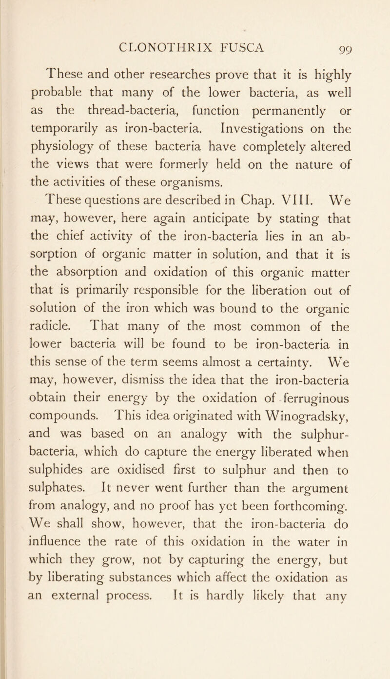 These and other researches prove that it is highly probable that many of the lower bacteria, as well as the thread-bacteria, function permanently or temporarily as iron-bacteria. Investigations on the physiology of these bacteria have completely altered the views that were formerly held on the nature of the activities of these organisms. These questions are described in Chap. VIII. We may, however, here again anticipate by stating that the chief activity of the iron-bacteria lies in an ab- sorption of organic matter in solution, and that it is the absorption and oxidation of this organic matter that is primarily responsible for the liberation out of solution of the iron which was bound to the organic radicle. That many of the most common of the lower bacteria will be found to be iron-bacteria in this sense of the term seems almost a certainty. We may, however, dismiss the idea that the iron-bacteria obtain their energy by the oxidation of ferruginous compounds. This idea originated with Winogradsky, and was based on an analogy wdth the sulphur- bacteria, which do capture the energy liberated when sulphides are oxidised first to sulphur and then to sulphates. It never went further than the argument from analogy, and no proof has yet been forthcoming. We shall show, however, that the iron-bacteria do influence the rate of this oxidation in the water in which they grow, not by capturing the energy, but by liberating substances which affect the oxidation as an external process. It is hardly likely that any