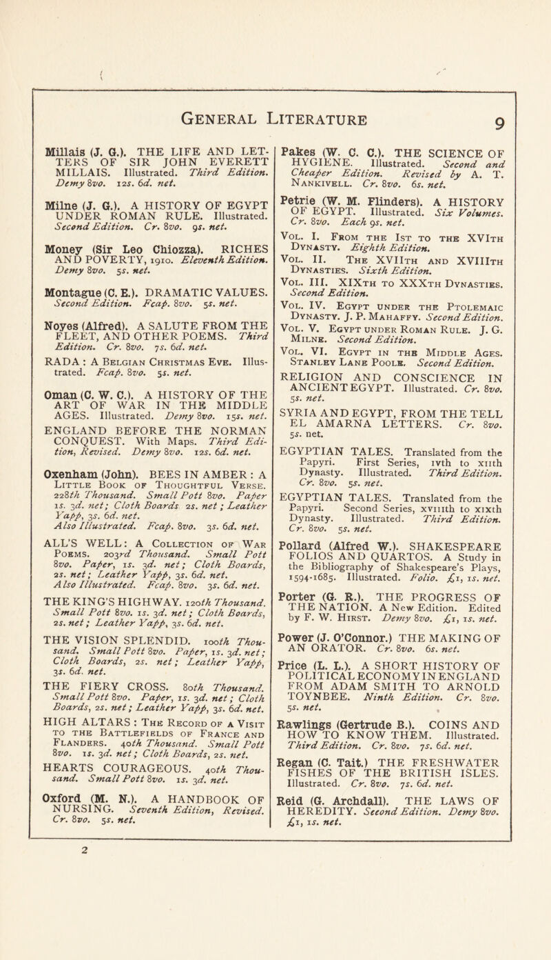 / \ General Literature Millais (J. G.). THE LIFE AND LET- TERS OF SIR JOHN EVERETT MILLAIS. Illustrated. Third Edition. DemyZvo. 12s. 6d. net. Pakes (W. C. C.). THE SCIENCE OF hygiene. Illustrated. Second and Cheaper Edition. Revised by A. T. Nankivell, Cr. Zvo. 6.y. net. Milne (J. G.). A HISTORY OF EGYPT UNDER ROMAN RULE. Illustrated. Second Edition. Cr. 8vo. gs. net. Money (Sir Leo Chiozza). RICHES AND POVERTY, 1910. Eleventh Edition. Demy 8vo. 5s. net. Montague (C. E.). DRAMATIC VALUES. Second Edition. Fcap. 8vo. SJ. net. Noyes (Alfred). A SALUTE FROM THE FLEET, AND OTHER POEMS. Third Editio?i. Cr. 8vo. js. 6d. net. RADA : A Belgian Christmas Eve. Illus- trated. Fcap. 8vo. 5s, net. Oman (C. W. C,). A HISTORY OF THE ART OF WAR IN THE MIDDLE AGES. Illustrated. Detny 8vo. 15^. net. ENGLAND BEFORE THE NORMAN CONQUEST. With Maps. Third Edi- tion, Revised. Demy 8vo. 12^. 6d. net. Oxenham (John). BEES IN amber : A Little Book of Thoughtful Verse. 228th Thousand. Small Pott 8vo. Paper iL 3^/. net; Cloth Boards 2s. net ; Leathe?- Yapp, 3^'. 6rf. net. Also Illustrated. Fcap. 8vo. 3^. (>d. net. ALL’S WELL: A Collection of War Poems. 202,rd Thousand. Small Pott 8vo. Paper, is. -^d. net; Cloth Boards, 2S. net; Leather Yapp, 3J. ^d. net. Also Illustrated. Fcap. 8vo. 3J. 6d. net. THE KING’S HIGHWAY. 120th Thousand. Small Pott 8vo. is. 2d. net; Cloth Boards, 2S. net; Leather Yapp. 3^. I)d. net. THE VISION SPLENDID. looth Thou- sand. Small Pott 8vo. Paper, is. 2d. net; Cloth Boards, 2s. net; Leather Yapp, 3X. td. net. THE FIERY CROSS. 80th Thousand. Small Pott 8vo. Paper, is. 2d. net; Cloth Boards, 2s. net; Leather Yapp, 35-. (^d. net. HIGH ALTARS : The Record of a Visit TO the Battlefields of France and Flanders, ^oth Thousand. Small Pott 8vo. I J. 2d. net; Cloth Boards, 2s. net. HEARTS COURAGEOUS. 40M Thou- sand. Small Pott 8vo. is. 2d. net. Oxford (M. N.). A HANDBOOK OF NURSING. Seventh Edition, Revised. Cr. 8vo. 5J. net. Petrie (W. M. Flinders). A HISTORY OF EGYPT. Illustrated. Six Volumes. Cr. 8vo. Each gs. net. VoL. I. From the 1st to the XVIth Dynasty. Eighth Edition. VoL. II. The XVIIth and XVIIIth Dynasties. Sixth Edition. VoL. HI. XIXth to XXXth Dynasties. Second Edition. VoL. IV. Egypt under the Ptolemaic Dynasty. J. P. Mahaffy. Second Edition. VoL. V. Egypt under Roman Rule. J. G. Milne. Second Edition. VoL. VI. Egypt in the Middle Ages. Stanley Lane Poole, Second Edition. RELIGION AND CONSCIENCE IN ANCIENT EGYPT. Illustrated. Cr. 8vo. Ss. net. SYRIA AND EGYPT, FROM THE TELL EL AMARNA LETTERS. Cr. 8vo. 2s. net. EGYPTIAN TALES. Translated from the Papyri. First Series, ivth to xiith Dynasty. Illustrated. Third Edition. Cr. 8vo. sj. net. EGYPTIAN TALES. Translated from the Papyri. Second Series, xviiith to xixth Dynasty. Illustrated. Third Edition. Cr. 8vo. 5^. net. Pollard (Alfred W.). SHAKESPEARE FOLIOS AND QUARTOS. A Study in the Bibliography of Shakespeare’s Plays, 1594-1685. Illustrated. Folio. £1, is. net. Porter (G. R.). THE PROGRESS OF THE NATION. A New Edition. Edited by F. W. Hirst. Demy 8vo. P^i, is. net. Power (J. O’Connor.) THE MAKING OF AN ORATOR. Cr. 8vo. 6s. net. Price (L. L.). A SHORT HISTORY OF POLITICAL ECONOMY IN ENGLAND FROM ADAM SMITH TO ARNOLD TOYNBEE. Ninth Edition. Cr. 8vo. 5s. net. Rawlings (Gertrude B.). COINS AND HOW TO KNOW THEM. Illustrated. Third Edition. Cr. 8vo. -js. 6d. net. Regan (C. Tait.) THE freshwater FISHES OF THE BRITISH ISLES. Illustrated. Cr. 8vo. js. 6d. net. Reid (G. Archdall). THE LAWS OF HEREDITY. SeeondEdition. Demy 8vo. jCi, is. net. 2