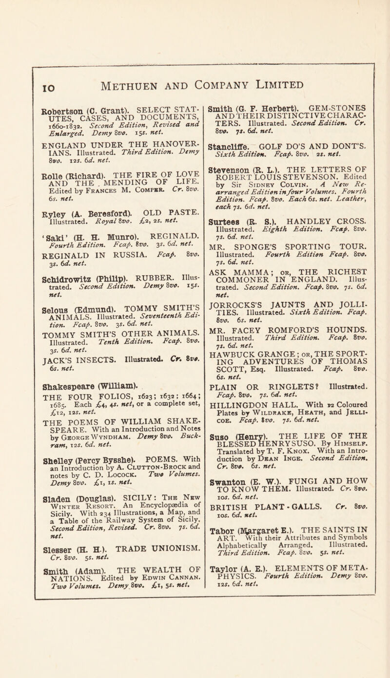 lO Robertson (C. Grant). SELECT STAT- UTES, CASES, AND DOCUMENTS, 1660-1832. Second Edition, Revised and Enlarged. Demy Zvo. net. ENGLAND UNDER THE HANOVER- IANS. Illustrated. Third Edition. Demy Zvo. \is. 6d. net. Rolle (Richard). THE FIRE OF LOVE AND THE . MENDING OF LIFE. Edited by Frances M. Compbr. Cr. Zvo. 6r. net. Ryley (A. Beresford). OLD PASTE. Illustrated. Royal Zvo. ^2, is. net. ‘Saki’ (H. H. Munro). REGINALD. Fourth Edition. Fcap. Zvo. 3s. 6d. net. REGINALD IN RUSSIA. Fcap. Zvo. ScMdrOWitZ (Philip). RUBBER. Illus- trated. Second Edition. Demy Zvo. 15J. net. Selous (Edmund). TOMMY SMITH’S ANIMALS. Illustrated. Seventeenth Edi- tion. Fcap. Zvo. 3s. 6d. net. TOMMY SMITH’S OTHER ANIMALS. Illustrated. Tenth Edition. Fcap. Zvo. 3^. td. net. JACK’S INSECTS. Illustrated. Cr. Zvo. 6^. net. Shakespeare (William). THE FOUR FOLIOS, 1623; 1632; 1664; 1685. Each ;£4, 4^. net, or a complete set, PiXi, I2J. net. THE POEMS OF WILLIAM SHAKE- SPEARE. With an Introduction and Notes by George Wyndham. Demy Zvo. Buck- ram, T2S. 6d. net. Shelley (Percy Bysshe). POEMS. With an Introduction by A. Clutton-Brock and notes by C. D. Locock. Two Volumes. Demy Zvo. ;(ii, u. net, Sladen (Douglas). SICILY: The New Winter Resort. An Encyclopaedia of Sicily. With 234 Illustrations, a Map, and a Table of the Railway System of Sicily. Second Edition, Revised. Cr. Zvo. 71. t>d. net. Slesser (H. H-). TRADE UNIONISM. Cr. Zvo. 55. net. Smith (Adam). THE WEALTH OF NATIONS. Edited by Edwin Cannan. Two Volumes, Demy Zvo, £,1, 5^’ net. Smith (G. F. Herbert). GEM-STONES AND THEIR DISTINCTIVE CHARAC- TERS. Illustrated. Second Edition. Cr. Zvo. TS. 6d. net. Stancliffe. GOLF DO’S AND DONT’S. Sixth Edition. Fcap. Zvo. is. net. Stevenson (R. L.). THE LETTERS OF ROBERT LOUIS STEVENSON. Edited by Sir Sidney Colvin. A New Re- arranged Edition in four Volumes. Fourth Edition. Fcap. Zvo. Each 6s. net. Leather, each js. 6d. net. Surtees (R. S.). HANDLEY CROSS. Illustrated. Eighth Edition. Fcap. Zvo. js. 6d. net. MR. SPONGE’S SPORTING TOUR. Illustrated. Fourth Edition Fcap. Zvo. •js. 6d. net. ASK MAMMA; or, THE RICHEST COMMONER IN ENGLAND. Illus- trated. Second Edition. Fcap. Zvo. ts. 6d. net. JORROCKS’S JAUNTS AND JOLLI- TIES. Illustrated. Sixth Edition. Fcap. Zvo. 6j. net. MR. FACEY ROMFORD’S HOUNDS. Illustrated. Third Edition. Fcap. Zvo. js. 6d. net. HAWBUCK GRANGE; or, THE SPORT- ING ADVENTURES OF THOMAS SCOTT, Esq. Illustrated. Fcap. Zvo. 6f. net. PLAIN OR RINGLETS? Illustrated. Fcap. Zvo. 7s. 6d. net. HILLINGDON HALL. With vi Coloured Plates by Wildrakk, Heath, and Jelli- COE. Fcap. %vo. 7s. 6d. net. Suso (Henry). THE LIFE OF THE BLESSED HENRYSUSO. By Himself. Translated by T. F. Knox. With an Intro- duction by Dean Inge. Second Edition. Cr. Zvo. 6s. net. Swanton (E. w.). FUNGI AND HOW TO KNOW THEM. Illustrated. Cr. Zvo. 10s. 6d. net. BRITISH PLANT - GALLS. Cr. Zvo. 10s. 6d. net. Tabor (K^argaret E.). the saints in ART. With their Attributes and Symbols Alphabetically Arranged. Illustrated. Third Edition. Fcap. Zvo. 5^. net. Taylor (A. E.). ELEMENTS OF META- PHYSICS. Fourth Edition. Demy Zvo. IIS. 6d. net.