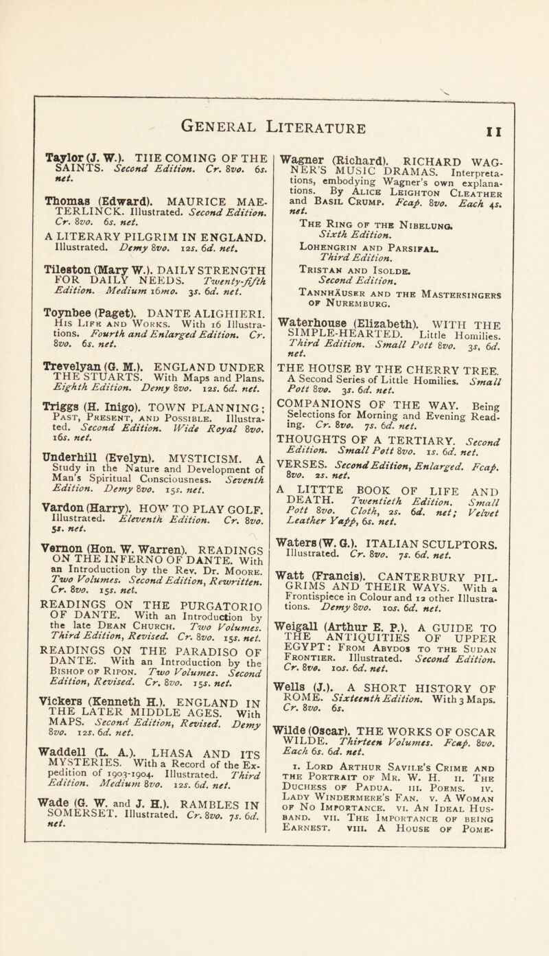 Taylor (J. W.). the COMING OF the SAINTS. Second Edition. Cr. Svo. 6s. net. Thomas (Edward). MAURICE MAE- TERLINCK. Illustrated. Second Edition. Cr. 8z>o. 6s. net. A LITERARY PILGRIM IN ENGLAND. Illustrated. Demy 8vo. 12s. 6d. net, Tileston (Mary W.). daily strength FOR DAILY NEEDS. T'wenty-fifth Edition. Medium i6mo. 35. 6d. net. T03mbee (Paget). DANTE ALIGHIERI. His Lifh and Works. With 16 Illustra- tions. Fourth and Enlarged Edition. Cr. 8vo. 6s. net. Trevelyan (G. M.). England under THE STUARTS. With Maps and Plans. Eighth Edition. Demy 8vo. 12J. 6d. net. Triggs (H. Inigo). TOWN PLANNING; Past, Present, and Possible. Illustra- ted. Second Edition. IVide Royal 8vo. i6j. net. Underhill (Evelyn). MYSTICISM. A Study in the Nature and Development of Man’s Spiritual Consciousness. Seventh Edition. Demy 8vo. i^s. net. Vardon (Harry). HOW TO play GOLF. Illustrated. Eleventh Edition. Cr. 8vo. 5^. net. Vernon (Hon. W. Warren). READINGS on the INFERNO OF DANTE. With an Introduction hy the Rev. Dr. Moore. Two Volumes. Second Edition, Rewritten. Cr. 8vo. iss. net. READINGS ON THE PURGATORIO OF DANTE. With an Introduction by the late Dean Church. Two Volumes. Third Edition, Revised. Cr. 8vo. z^s. net. READINGS ON THE PARADISO OF DANTE. With an Introduction by the Bishop OF Ripon. Two Volumes. Second Edition, Revised. Cr. 8vo. 15.^, net. Vickers (Kenneth H.). ENGLAND in THE LATER MIDDLE AGES. With MAPS. Second Edition, Revised. Demy 8vo. X2S. 6d. net. Waddell (L. A.). LHASA AND ITS mysteries. With a Record of the Ex- pedition of 1903-1904. Illustrated. Third Edition. ATedium 8vo. 12s. 6d. net. Wade (G. W. and J. H.). SOMERSET. Illustrated. net. RAMBLES IN Cr. 8vo. js. 6d. 11 Wagner (Richard). RICHARD WAG- NER S MUSIC DRAMAS. Interpreta- tions, embodying Wagner’s own explana- tions. By Alice Leighton Cleather and Basil Crump. Fcap. 8vo. Each 4J. net. The Ring of the Nibeluno. Sixth Edition. Lohengrin and Parsifal. Third Edition. Tristan and Isolde. Second Edition, TannhXuser and the Mastersingers OF Nuremburg. Waterhouse (Elizabeth), with the SIMPLE-HEARTED. Little Homilies. Third Edition. Small Pott 8vo. 2s 6d net. ^ THE HOUSE BY THE CHERRY TREE. A Second Series of Little Homilies. Small Pott 8vo. 3j. 6d. net. COMPANIONS OF THE WAY. Being Selections for Morning and Evening Read- ing. Cr. 8v0. js. 6d. net. THOUGHTS OF A TERTIARY. Second Edition. Small Pott 8vo. ij. 6d. net. VERSES. Second Edition, Enlarged. Fcap. 8vo. 2s. net. A LITTTE BOOK OF LIFE AND DEATH. Twentieth Edition. Small Pott 8vo. Cloth, 2s. 6d. net; Velvet Leather Yapp, 6s. net. Waters (W. G.). ITALIAN SCULPTORS. Illustrated. Cr. 8vo. -js. 6d. net. Watt (Francis). CANTERBURY PIL- GRIMS AND THEIR WAYS. With a Frontispiece in Colour and la other Illustra- tions. Demy 8vo. loj. 6d. net. Weigall (Arthur E. P.). A GUIDE TO THE ANTIQUITIES OF UPPER EGYPT: From Abydos to the Sudan FRONTiER. Illustrated. Second Edition. Cr. 8vo, los. 6d. net. Wells (J.). A SHORT HISTORY OF ROME. Sixteenth Edition. With 3 Maps. Cr. 8vo. 6s. Wilde (Oscar). THE WORKS OF OSCAR WILDE. Thirteen Volumes. Fcap. 8vo. Each 6s. 6d. net. I. Lord Arthur Savile’s Crime and the Portrait of Mr. W. H. ii. The Duchess of Padua. hi. Poems. iv. Lady Windermere’s Fan. v. A Woman OF No Importance, vi. An Ideal Hus- band, VII. The Importance of being Earnest. viii. A House of Pome-