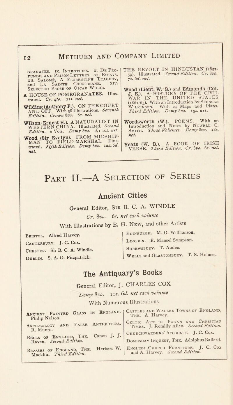 I GRANATES. IX. INTENTIONS. X. De PrO- FUNDIS AND PRISON LETTERS. XI. EsSAYS. XU. Salom6, a Florentine Tragedy, and La Sainte Courtisane. xiv. Shlected Prose of Oscar Wilde. A HOUSE OF POMEGRANATES. Illus- trated. Cr. \to. 2 IS-, net. Wilding (Anthony F.). ON THE COURT AND OFF. With 58 Illustrations. Seventh. Edition. Crown '&vo. 6s. net. Wilson (Ernest H.). A NATURALIST IN WES'L’ERN CHINA. Illustrated. Second Edition. 2 Vols. Demy Zvo. los. net. Wood (Sir Evelyn). FROM MIDSHIP- MAN TO FIELD-MARSHAL. Illus- trated. Fifth Edition. Demy Zvo. 12s. 6d. net. THE REVOLT IN HINDUSTAN (1857- 59). Illustrated. Second Edition. Cr. &vo. 7s. 6d. net. Wood (Lieut. W. B.) and Edmonds (Col. J. E.). A HISTORY OF THE CIVIL WAR IN THE UNITED STATES (1861-65). With an Introduction by Spenser Wilkinson. With 24 Maps and Plans. Third Edition. Demy Zvo. x^s. net. Wordsworth (W.). POEMS. With an Introduction and Notes by Nowell C. Smith. Three Volumes. Demy Zvo. i8s. net. Yeats (W. B.). A BOOK OF IRISH VERSE. Third Edition. Cr. 8w. 6j. net. Part II.—A Selection of Series Ancient Cities General Editor, SiR B. C. A. WINDLE Cr. 2>vo. 6s. net each volume With Illustrations by E. H. New, and other Artists Bristol. Alfred HarYey. Canterbury. J. C. Cox. Chester. Sir B. C. A. Windle. Dublin. S. A. O. Fitzpatrick. I Edinburgh. M. G. Williamson. Lincoln. E. Mansel Sympson. Shrewsbury. T. Auden. Wells and Glastonbury. T. S. Holmes. The Antiquary’s Books General Editor, J. CHARLES COX Demy Svo. los. 6d. net each volume With Numerous Illustrations Ancient Painted Glass in England. Philip Nelson. Archaeology and False Antiquities. R. Munro. Bells of England, The. Canon J. J. Raven. Second Edition. Brasses of England, The. Herbert W. Macklin. I'kird Edition. Castles and Walled Towns of England, The. a. Harvey. Celtic Art in Pagan and Christian Times. J. Romilly Allen. Second Edition. Churchwardens’ Accounts. J. C. Cox. Domesday Inquest, The. Adolphus Ballard. English Church Furniture.^ J. C. Cox and A. Harvey. Second Edition.