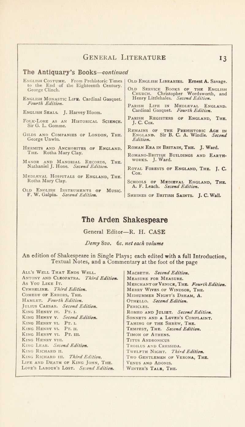The Antiquary’s Books—co/7f/A7we£/ 13 English Costume. From Prehistoric Times to the End of the Eighteenth Century. George Clinch. English Monastic Life. Cardinal Gasquet. Fourth Edition. English Seals. J. Harvey Bloom. Folk-Lore as an Historical Science. Sir G. L. Gomme. Gilds and Companies op London, The. George Unwin. Old English Libraries. Ernest A. Savage. Old Service Books of the English Church. Christopher Wordsworth, and Henry Littlehales. Second Edition. Parish Life in Medieval England. Cardinal Gasquet. Fourth Edition. Parish Registers of England, The. J. C. Cox. Remains of the Prehistoric Age in England. Sir B. C. A. Windlc. Second Edition. FIermits and Anchorites of England. The. Rotha Mary Clay. Manor and Manorial Records, The. Nathaniel J. Hone. Second Edition. Medieval Hospitals of England, The. Rotha Mary Clay. Old English Instruments of Music. F. W. Galpin. Second Edition. Roman Era in Britain, The. J. Ward. Romano-British Buildings and Earth- works. J. Ward. Royal Forests of England, The. J. C. Cox. Schools of Medieval England, The. A. F. Leach. Second Edition. Shrines of Britlsh Saints. J. C. Wall. The Arden Shakespeare General Editor—R. H. CASE a Demy 8^0. 6s. net each volume An edition of Shakespeare in Single Plays; each edited with a full Introduction, Textual Notes, and a Commentary at the foot of the page All’s Well That Ends Well. Antony and Cleopatra. Third Edition. As You Like It. Cymbeline. Third Edition. Comedy of Errors, The. Hamlet. Fourth Edition. Julius Caesar. Second Edition. King Henry iv. Pt. i. King Henry v. Second Edition. King Henry vi. Pt. i. King Henry vi. Pt. ii. King Henry vi. Pt. hi. King Henry viii. King Lear. Second Edition. King Richard ii. King Richard hi. Third Edition. Life and Death of King John, The. Love’s Labour’s Lost. Second Edition. Macbeth. Second Edition. Measure for Measure. Merchant of Venice, The. Fourth Edition. Merry Wives of Windsor, The. Midsummer Night’s Dream, A. Othello. Second Edition. Pericles. Romeo and Juliet. Second Edition. Sonnets and a Lover’s Complaint. Taming of the Shrew, The. Tempest, The. Second Edition. Timon of Athens. Titus Andronicus Troilus and Cressida. Twelfth Night. Third Edition. Two Gentlemen of Verona, The. Venus and Adonis. Winter’s Tale, The.