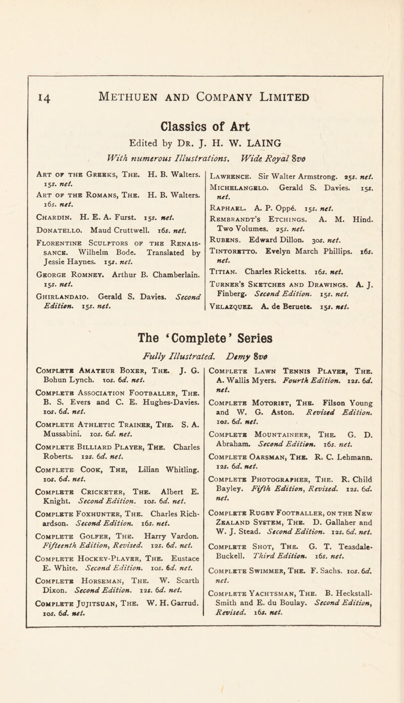 Classics of Art Edited by Dr. J. H. W. LAING With numerous Illustrations. Wide Royal %vo Art of ths Greeks, The. H. B. Walters. 15s. net. Art of the Romans, The. H. B. Walters. 165. net. Chardin. H. E. A. Furst. 155. net. Donatello. Maud Cruttwell. 16s. net. Florentine Sculptors of the Renais- sance. Wilhelm Bode. Translated by Jessie Haynes. 15^. net. George Romney. Arthur B. Chamberlain. 15J. net. Ghirlandaio. Gerald S. Davies. Second Edition, isj. net. Lawrence. Sir Walter Armstrong. 25^. net. Michelangelo. Gerald S. Davies. 15^. net. Raphael. A. P. Opp6. 15^. net. Rembrandt’s Etchings. A. M. Hind. Two Volumes. 25s. net. Rubens. Edward Dillon. 30^. net. Tintoretto. Evelyn March Phillips. i6j. net. Titian. Charles Ricketts. i6s. net. Turner’s Sketches and Drawings. A. J. Finberg. Second Edition. 15J. net. Velazquez. A. de Beruete. iss. net. The ‘Complete’ Series Fully Illustrated. Demy %vo Complete Amateur Boxer, The. J. G. Bohun Lynch, toj. td. net. Complete Association Footballer, The. B. S. Evers and C. E. Hughes-Davies. lor. td. net. Complete Athletic Trainer, The. S. A. Mussabini. 10s. 6d. net. Complete Billiard Player, The. Charles Roberts. i2j. 6d. net. Complete Cook, The, Lilian Whitling. lor. 6d. net. Complete Cricketer, The. Albert E. Knight. Second Edition. lor. 6<^. net. Complete Foxhunter, The. Charles Rich- ardson. Second Edition. i6r. net. Complete Golfer, The. Harry Vardon. Fifteenth Edition^ Revised. 12s. 6d. net. Complete Hockey-Player, The. Eustace E. White. Second Edition, xos. 6d. net. Complete Horseman, The. W. Scarth Dixon. Second Edition. 12s. 6d. net. Complete Jujitsoan, The. W. H. Garrud. I or. 6d. net. Complete Lawn Tennis Player, The. A. Wallis Myers. Fourth Edition. \2s. 6d. net. Complete Motorist, The. Filson Young and W. G. Aston. Revised Edition. I or. (id. net. Complete Mountaineer, The. G. D. Abraham. Second Edition. i6r. net. Complete Oarsman, The. R. C. Lehmann. i2r. (id. net. Complete Photographer, The. R. Child Bayley. Fifth Edition, Revised. lar. (d. net. Complete Rugby Footballer, on the New Zealand System, The. D. Gallaher and W. J. Stead. Second Edition. lar. (id. net. Complete Shot, The. G. T. Teasdale- Buckell. Third Edition. i6r. net. Complete Swimmer, The. F. Sachs. lor. (id. net. Complete Yachtsman, The. B. Heckstall- Smith and E. du Boulay. Second Edition, Revised. 16s. net.