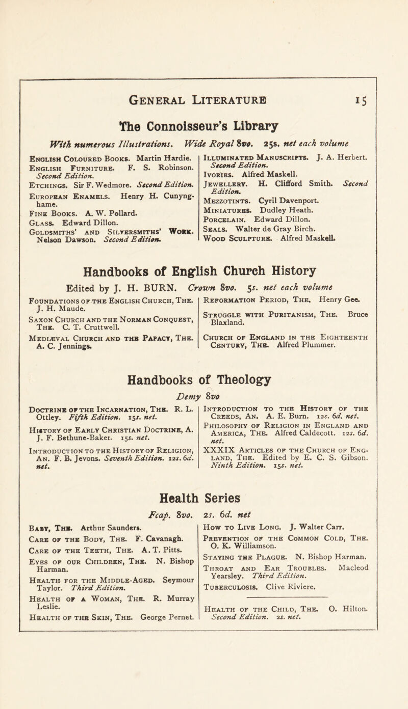 The Connoisseur’s Library fVitk numerous Illustrations. Wide Royal 8vo. 25s. net each volume English Coloured Books. Martin Hardie. English Furniture. F. S. Robinson. Second Edition. Etchings. Sir F. Wedmore. Second Edition. European Enamels. Henry H. Cunyng- hame. Fink Books. A. W. Pollard. Glass. Edward Dillon. Goldsmiths’ and Silyersmiths’ Woek. Nelson Dawson. Second Edition. Illuminated Manuscripts. J. A. Herbert. Second Edition. Ivories. Alfred Maskell. Jewellery. H. Clifford Smith. Second Edition. Mezzotints. Cyril Davenport. Miniatures. Dudley Heath. Porcelain. Edward Dillon. Seals. Walter de Gray Birch. Wood Sculpture. Alfred MaskelL Handbooks of English Church History Edited by T. H. BURN. Crown 8vo. 5s. net each volume Foundations of the English Church, The. J. H. Maude. Saxon Church and the Norman Conquest, The. C. T. Cruttwell. Mediaeval Church and the Papacy, The. A. C. Jennings. Reformation Period, The. Henry Gee. Struggle with Puritanism, The. Bruce Blaxland. Church of England in the Eighteenth Century, The. Alfred Plummer. Handbooks of Theology Demy Svo Doctrine op the Incarnation, The. R. L. Ottley. Ei/ik Edition, isf. net. History of Early Christian Doctrine, A. J. F. Bethune-Bakei. 15^. net. Introduction to the History of Religion, An. F. B. Jevons. Seventh Edition. 12s. 6d. net. Introduction to the History of the Creeds, An. A. E. Burn. 12^. 6d. net. Philosophy of Religion in England and America, The. Alfred Caldecott. i2r. 6d. net. XXXIX Articles of the Church of Eng- land, The. Edited by E. C. S. Gibson. Ninth Edition. 15J. net. Health Series Fcap. 8vo. Baby, The. Arthur Saunders. Care of the Body, The. F. Cavanagh. Care of the Teeth, The. A. T. Pitts. Eyes of our Children, The. N. Bishop Harman. Health for the Middle-Aged. Seymour Taylor. Third Edition. Health of a Woman, The. R. Murray Leslie. Health of the Skin, The. George Pernet. 2s. 6d. net How TO Live Long. J. Walter Carr. Prevention of the Common Cold, The. O. K. Williamson. Staying the Plague. N. Bishop Harman. Throat and Ear Troubles. Macleod Yearsley. Third Edition. Tuberculosis. Clive Riviere. Health of the Child, The. O. Hilton. Second Edition. 2s. net.