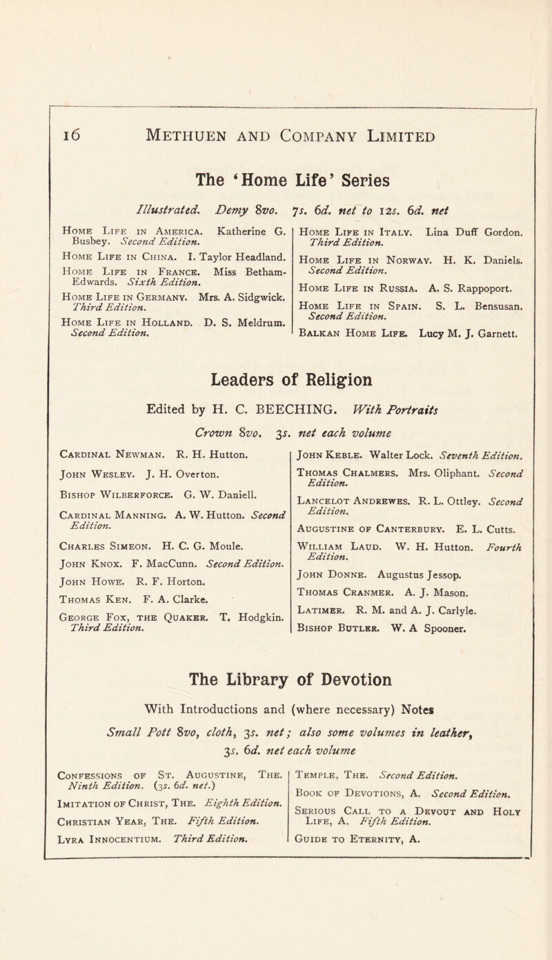 The ‘Home Life’ Series Illustrated. Demy Sva. Home Life in America. Katherine G. Busbey. Second Edition. Home Life in China. I. Taylor Headland. Home Life in France. Miss Betham- Edwards. Sixth Edition. Home Life in Germany. Mrs. A. Sidgwick. Third Edition. Home Life in Holland. D. S. Meldrum. Second Edition. *js. 6d. net to 12$. 6d. net Home Life in Italy. Lina Duff Gordon. Third Edition. Home Life in Norway. H. K. Daniels. Second Edition. Home Life in Russia. A. S. Rappoport. Home Life in Spain. S. L. Bensusan. Second Edition. Balkan Home Life. Lucy M. J. Garnett. Leaders of Religion Edited by H. C. BEECHING. With Portraits Crown 8w. 3^. Cardinal Newman. R. H. Hutton. John Wesley. J. H. Overton. Bishop Wilberforce. G. W. Daniell. Cardinal Manning. A. W. Hutton. Second Edition. Charles Simeon. H. C. G. Moule. John Knox. F. MacCunn. Second Edition. John Howe. R. F. Horton. Thomas Ken. F. A. Clarke. George Fox, the Quaker. T. Hodgkin. Third Edition. net each volume JohnKeble. Walter Lock. Seventh Edition. Thomas Chalmers. Mrs. Oliphant. Second Edition. Lancelot Andrewes. R. L. Ottley. Second Edition. Augustine of Canterbury. E. L. Cutts. William Laud. W. H. Hutton. Fourth Edition. John Donne. Augustus Jessop. Thomas Cranmer. A. J. Mason. Latimer. R. M. and A. J. Carlyle. Bishop Butler. W. A Spooner. The Library of Devotion With Introductions and (where necessary) Notes Small Pott %vo, cloth, jy. net; also some volumes in leather, 3^. ^d. net each volume Confessions of St. Augustine, The. Ninth Edition. (3^. (id. net.) Imitation of Christ, The. Eighth Edition. Christian Year, The. Fifth Edition. Lyra Innocentium. Third Edition. Temple, The. Second Edition. Book of Devotions, A. Second Edition. Serious Call to a Devout and Holy Life, A. Fifth Edition. Guide to Eternity, A.