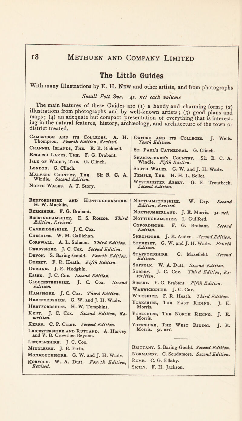The Little Guides With many Illustrations by E. H. New and other artists, and from photographs Small Pott Zvo. 4^. net each volume The main features of these Guides are (i) a handy and charming form; (2) illustrations from photographs and by well-known artists; (3) good plans and maps; (4) an adequate but compact presentation of everything that is interest- ing in the natural features, history, archaeology, and architecture of the town or district treated. Cambridge and its Colleges. A. H. Thompson. Fourth Edition^ Revised. Channel Islands, The. E. E. Bicknell. English Lakes, The. F. G. Brabant. Isle of Wight, The. G. Clinch. London. G. Clinch. Malvern Country, The. Sir B. C. A. Windle. Second Edition. North Wales. A. T. Story. Oxford and its Colleges. J. Wells. Tenth Edition. St. Paul’s Cathedral. G. Clinch. Shakespeare’s Country. Sii B. C. A. Windle. Fifth Edition. South Wales. G. W. and J. H. Wade. Temple, The. H. H. L. Bellot. Westminster Abbey. G. E. Troutbeck. Second Edition. Bedfordshire and Huntingdonshire. H. W. Macklin. Berkshire. F. G. Brabant. Buckinghamshire. E. S. Roscoe. Third Edition, Revised. Cambridgeshire. J. C. Cox. Cheshire. W. M. Gallichan. Cornwall. A. L. Salmon. Third Edition. Derbyshire. J. C. Cox. Second Edition. Devon. S. Baring-Gould. Fourth Edition. Dorset. F. R. Heath. Fifth Edition. Durham. J. E. Hodgkin. Essex. J. C. Cox. Second Edition. Gloucestershire. J. C. Cox. Second Edition. Hampshire. J. C. Cox. Third Edition. Herefordshire. G. W. and J. H. Wade. Hertfordshire. H. W. Tompkins. Kent. J. C. Cox. Second Edition, Re- written. Kerry. C. P. Crane. Second Edition. Leicestershire and Rutland. A. Harvey and V. B. Crowther-Beynon. Lincolnshire. J. C. Cox. Middlesex. J. B. Firth. Monmouthshire. G. W. and J. H. Wade. NORFOLK. W. A. Dutt. Fourth Edition, Revised. Northamptonshire. W. Dry. Second Edition, Revised. Northumberland. J. E. Morris. 5J. net. Nottinghamshire. L. Guilford. Oxfordshire. F. G. Brabant. Second Edition. Shropshire. J. E. Auden. Second Edition. Somerset. G. W. and J. H. Wade. Fourth Edition. Staffordshire. C. Masefield. Second Edition. Suffolk. W. A. Dutt. Second Edition. Surrey. J. C. Cox. Third Edition, Re- written. Sussex. F. G. Brabant. Fifth Edition. Warwickshire. J. C. Cox. Wiltshire. F. R. Heath. Third Edition. Yorkshire, The East Riding. J. E. Morris. Yorkshire, The North Riding. J. E. Morris. Yorkshire, The West Riding. J. E. Morris, ss. net. Brittany. S. Baring-Gould. Second Edition. Normandy. C. Scudamore. Second Edition. Rome. C. G. Ellaby. Sicily. F. H. Jackson.