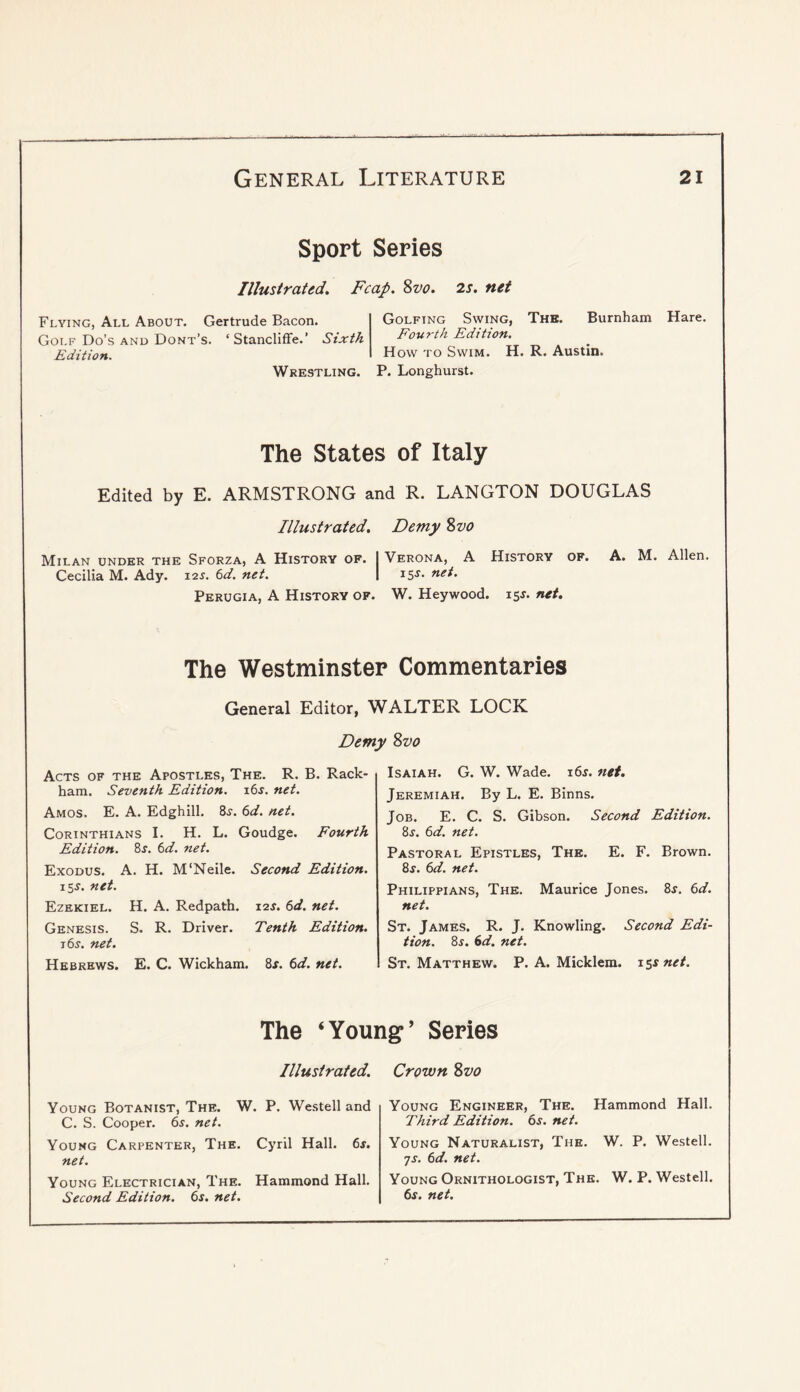Sport Series Illustrated. Fcap. Zvo. 2s. net Flying, All About. Gertrude Bacon. Golf Do’s AND Dont’s. ‘Stancliffe.’ Sixth Edition. Wrestling. Golfing Swing, Thb. Burnham Hare. Fourth Edition. How to Swim. H. R. Austin. P. Longhurst. The States of Italy Edited by E. ARMSTRONG and R. LANGTON DOUGLAS Illustrated. Demy Zvo Milan under the Sforza, A History of. I Verona, A History of. A. M. Allen. Cecilia M. Ady. 12^. 6d. net. 1 is-s’- Perugia, A History of. W. Heywood. 15^. net. The Westminster Commentaries General Editor, WALTER LOCK Demy Zvo Acts of the Apostles, The. R. B. Rack- ham. Seventh Edition. i6j. net. Amos. E. A. Edghill. 8j. (id. net. Corinthians I. H. L. Goudge. Fourth Edition. 8s. 6d. net. Exodus. A. H. M'Neile. Second Edition. 15J. net. Ezekiel. H. A. Redpath. s.'zs. 6d. net. Genesis. S. R. Driver. Tenth Edition. t6j. net. Hebrews. E. C. Wickham. 8f. (id. net. Isaiah. G. W. Wade. i6r. net. Jeremiah. By L. E. Binns. Job. E. C. S. Gibson. Second Edition. 8r. (id. net. Pastoral Epistles, The. E. F. Brown. 8f. (id. net. Philippians, The. Maurice Jones. 8f. (d. net. St. James. R. J. Knowling. Second Edi- tion. 8^. 6d. net. St. Matthew. P. A. Micklem. iss net. The ‘Young’ Series Illustrated. Young Botanist, The. W. P. Westell and C. S. Cooper. 65. net. Young Carpenter, The. Cyril Hall. 6j. net. Young Electrician, The. Hammond Hall. Second Edition. 6j. net. Crown Zvo Young Engineer, The. Hammond Hall. Third Edition. 6s. net. Young Naturalist, The. W. P. Westell. js. 6d. net. Young Ornithologist, The. W. P. Westell. 6s. net.