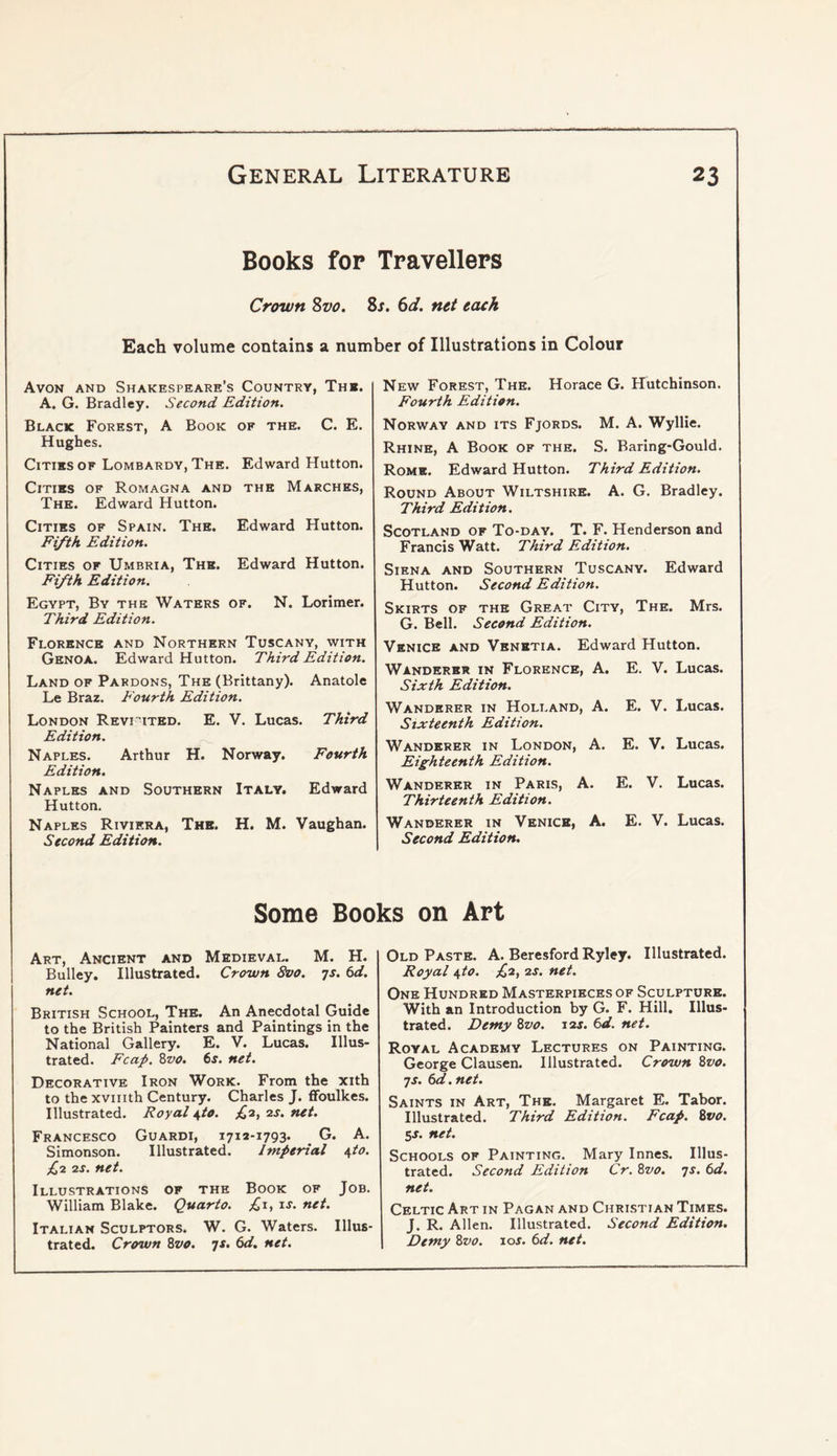 Books for Travellers Crown 2>vo. Zs. 6d. net each Each volume contains a number of Illustrations in Colour Avon and Shakespeare’s Country, Thb. A. G. Bradley. Second Edition. Black Forest, A Book of the. C. E. Hughes. Cities OF Lombardy, The. Edward Hutton. Cities of Romagna and the Marches, The. Edward Hutton. Cities of Spain. The. Edward Hutton. Fifth Edition. Cities of Umbria, The. Edward Hutton. Fifth Edition. Egypt, By the Waters of. N. Lorimer. Third Edition. Florence and Northern Tuscany, with Genoa. Edward Hutton. Third Edition. Land of Pardons, The (Brittany). Anatole Le Braz. Fourth Edition. London Revi''ited. E. V. Lucas. Third Edition. Naples. Arthur H. Norway. Fourth Edition, Naples and Southern Italy. Edward Hutton. Naples Riviera, The. H. M. Vaughan. Second Edition. New Forest, The. Horace G. Hutchinson. Fourth Edition. Norway and its Fjords. M. A. Wyllie. Rhine, A Book of the. S. Baring-Gould. Rome. Edward Hutton. Third Edition. Round About Wiltshire. A. G. Bradley. Third Edition. Scotland of To-day. T. F. Henderson and Francis Watt. Third Edition. Siena and Southern Tuscany. Edward Hutton. Second Edition. Skirts of the Great City, The. Mrs. G. Bell. Second Edition. Venice and Vbnbtia. Edward Hutton. Wanderer in Florence, A. Sixth Edition. E. V. Lucas. Wanderer in Holland, A. Sixteenth Edition. E. V. Lucas. Wanderer in London, A. Eighteenth Edition. E. V. Lucas. Wanderer in Paris, A. Thirteenth Edition. E. V. Lucas. Wanderer in Venice, A. Second Edition. E. V. Lucas. Some Books on Art Art, Ancient and Medieval. M. H. Bulley. Illustrated. Crown 8vo. ^s. 6d. net. British School, The. An Anecdotal Guide to the British Painters and Paintings in the National Gallery. E. V. Lucas. Illus- trated. Fcap. Zvo. 6s. net. Decorative Iron Work. From the xith to the xvinth Century. Charles J. fFoulkes. Illustrated. Royal ^to. £-2, zs. net. Francesco Guardi, 1712-1793. G. A. Simonson. Illustrated. Imperial \to. £1 2s. net. Illustrations of the Book of Job. William Blake. Quarto. ;^i, is. net. Italian Sculptors. W. G. Waters. Illus- trated. Crown Zvo. ts. 6d. net. Old Paste. A. Beresford Ryley. Illustrated. Royal i,to. £2, 2s. net. One Hundred Masterpieces of Sculpture. With an Introduction by G. F. Hill, Illus- trated. Demy Zvo. 12s. 6d. net. Royal Academy Lectures on Painting. George Clausen. Illustrated. Crown Zvo. 7J. 6d. net. Saints in Art, The. Margaret E. Tabor. Illustrated. Third Edition. Fcap. Zvo. SS. net. Schools of Painting. Mary Innes. Illus- trated. Second Edition Cr. Zvo. 7s. 6d. net. Celtic Art in Pagan and Christian Times. J. R. Allen. Illustrated. Second Edition. Demy Zvo. 10s. 6d. net.