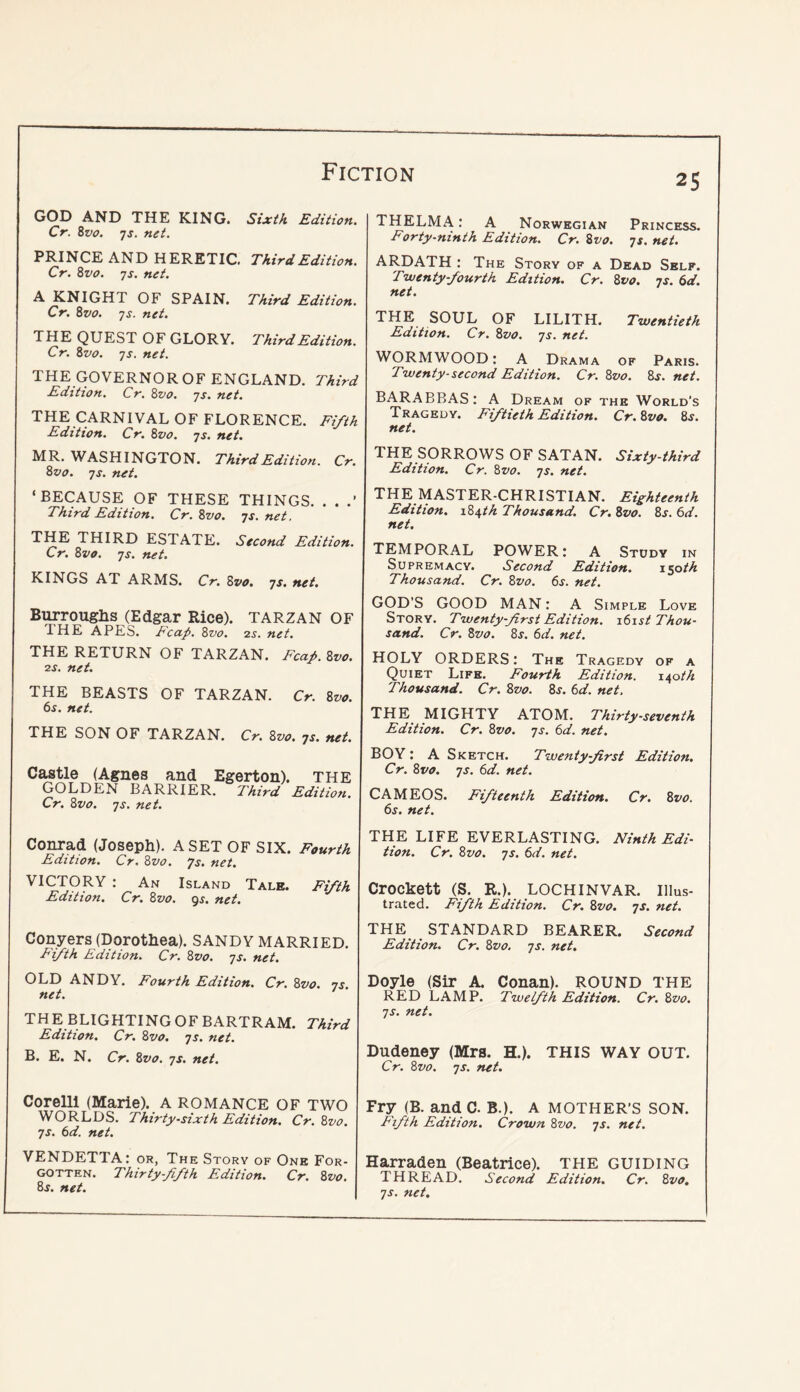 GOD AND THE KING. Sixth Edition. Cr. 8vo. js. net. PRINCE AND HERETIC. Third Edition. Cr. 8vo. ys. net. A KNIGHT OF SPAIN. Third Edition. Cr. 8vo. ys. net. THE QUEST OF GLORY. Third Edition. Cr. 8vo. ys. net. THE GOVERNOROF ENGLAND. Third Edition. Cr. 8vo. ys. net. THE CARNIVAL OF FLORENCE. Fifth Edition. Cr. 8vo. ys. net. MR, WASHINGTON. Third Edition. Cr. 8vo. ys. net. ‘BECAUSE OF THESE THINGS. . . .’ Third Edition. Cr. 8vo. ys. net. THE THIRD ESTATE. Second Edition. Cr. 8vo. ys. net. KINGS AT ARMS. Cr. 8vo, ys. net. Burrouglis (Edgar Rice). TARZAN OF 1HE APES. Tcctp. 8vo. 25. net. THE RETURN OF TARZAN. Fcaf 8vo. 2s. net. THE BEASTS OF TARZAN. Cr. 8vo. 6s. net. THE SON OF TARZAN. Cr. 8vo. ys. net. Castle (Agnes and Egerton). THE GOLDEN BARRIER. Third Edition. Cr. 8vo. ys. net. Conrad (Joseph). A SET OF SIX. Fourth Edition. Cr. 8vo. ys. net. VICTORY : An Island Tale. Fifth Edition. Cr. 8vo. gj. net. Conyers (Dorothea). SANDY MARRIED. Fifth Edition. Cr. 8vo. ys. net. OLD ANDY. Fourth Edition. Cr. 8vo. ys. net. TH E BLIGHTING OF BARTRAM. Third Edition. Cr. 8vo, ys. net. B. E. N. Cr. 8vo. ys. net. Corelli (Marie). A ROMANCE OF TWO WORLDS. Thirty-sixth Edition. Cr. 8vo. ys. 6d. net. VENDETTA: or, The Story of One For- gotten. Thirty-fifth Edition. Cr. 8vo. 8s. net. 25 THELMA .* A Norwegian Princess. Forty-ninth Edition. Cr. 8vo. ys. net. ARDATH : The Story of a Dead Self. Twenty-fourth Edition. Cr. 8vo. ys. 6d. net. THE SOUL OF LILITH. Twentieth Edition, Cr. 8zio. ys. net. WORMWOOD: A Drama of Paris. Twenty-second Edition. Cr. 8vo. 8j. net. BARABBAS: A Dream of 7'he World's Tragedy. Fiftieth Edition. Cr.8v0. 8s. net. THE SORROWS OF SATAN. Sixty-third Edition. Cr. 8vo. ys. net. THE MASTER-CHRISTIAN. Eighteenth Edition. 184th Thousand. Cr, 8vo. 8j. 6d. net. TEMPORAL POWER: A Study in Supremacy. Second Edition. 150M Thousand. Cr. 8vo. 6j. net. GOD’S GOOD MAN: A Simple Love Story. Twenty-first Edition. i6ist Thou- sand. Cr. 8vo. 8s. 6d. net. HOLY ORDERS: The Tragedy of a Quiet Life. Fourth Edition. 140th Thousand. Cr. 8vo. 8^. 6d. net, THE MIGHTY ATOM. Thirty-seventh Edition. Cr. 8vo. ys. 6d. net. BOY: A Sketch. Twenty-first Edition. Cr. 8vo. ys. 6d. net. CAMEOS. Fifteenth Edition. Cr. 8vo. 6s. net. THE LIFE EVERLASTING. Ninth Edi- tion. Cr. 8vo. ys. 6d. net. Crockett (S. R.). LOCHINVAR. Illus- trated. Fifth Edition, Cr. 8vo, ys. net. THE STANDARD BEARER. Second Edition. Cr. 8vo. ys. net. Doyle (Sir A. Conan). ROUND THE RED LAMP. Twelfth Edition. Cr, 8vo, ys. net. Dudeney (Mrs. H.). THIS WAY OUT. Cr. 8vo. ys. net. Fry (B. and C. B.). A MOTHER’S SON. Eifth Edition. Crown 8vo. ys. net. Harraden (Beatrice). THE GUIDING THREAD. Second Edition. Cr. 8vo. ys. net.