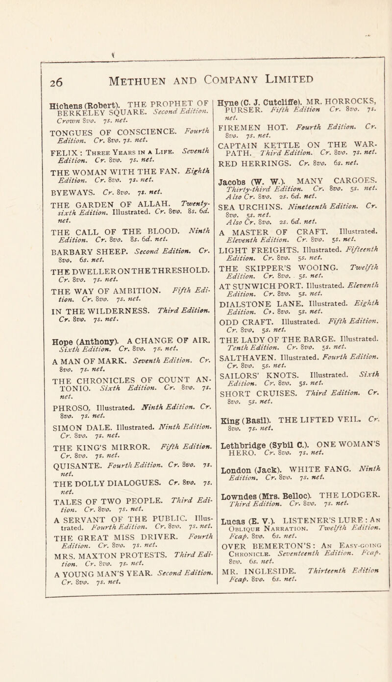 Hichens (Robert). THE prophet OF BERKELEY SQUARE. Second Edition. Crown Svo. js. net. TONGUES OF CONSCIENCE. Fourth Edition. Cr. 8tjo. 7s. net. FELIX ; Three Years in a Life. Seventh Edition. Cr. 8vo. js. net. THE WOMAN WITH THE FAN. Eighth Edition. Cr. 8vo. 7s. net. BYEWAYS. Cr. 8vo. 7s. net. THE GARDEN OF ALLAH. Twenty- sixth Edition. Illustrated. Cr. 8vo. 8x. (id. net. THE CALL OF THE BLOOD. Ninth Edition. Cr. 8vo. 8^. 6d. net. BARBARY SHEEP. Second Edition. Cr. 8vo. 6j. net. THE DWELLER ON THE THRESHOLD. Cr. 8vo. 7s. net. THE WAY OF AMBITION. Fifth Edi- tion. Cr. 8vo. 7s. net. IN THE WILDERNESS. Third Edition. Cr. 8vo. 7s. net. Hope (Anthony). A CHANGE OF AIR. Sixth Edition. Cr. 8vo. 7s. net. A MAN OF MARK. Seventh Edition. Cr. Svo. 7s. net. THE CHRONICLES OF COUNT AN- TONIO. Sixth Edition. Cr. Svo. 7s. net. PHROSO, Illustrated. Ninth Edition. Cr. Svo. 7s. net. SIMON DALE. Illustrated. Ninth Edition. Cr. Svo. 7s. net. THE KING’S MIRROR. Fifth Edition. Cr. Svo. 7s. net. QUISANTE. Fourth Edition. Cr.Svo. 7s. net. THE DOLLY DIALOGUES. Cr. Svo. 7s. net. TALES OF TWO PEOPLE. Third Edi- tion. Cr. Svo. 7s. net. A SERVANT OF THE PUBLIC. Illus- trated. Fourth E.dLtion. Cr. Svo. 7^- net. THE GREAT MISS DRIVER. Fourth Edition. Cr. Svo. 7s. net. MRS. MAXTON PROTESTS. Third Edi- tion. Cr. Svo. 7s. net. A YOUNG MAN’S YEAR. Second Edition. Cr. Svo. 7s. net. Hyne (C. J. Cutclifife). MR. HORROCKS, PURSER. Fifth Edition Cr. Svo. 7s. net. FIREMEN HOT. Fourth Edition. Cr. Svo. 7s. net. CAPTAIN KETTLE ON THE WAR- PATH. Third Edition. Cr.Svo. 7s.net. RED HERRINGS. Cr. Svo. 65-. net. Jacobs (W. w.). MANY CARGOES. Thirty-third Edition. Cr. Svo. 5^- net. Also Cr. Svo. IS. 6d. net. SEA URCHINS. Nineteenth Edition. Cr. Svo. 5J. net. Also Cr. Svo. 2S. 6d. net. A MASTER OF CRAFT. Illustrated. Eleventh Edition. Cr. Svo. 5J. net. LIGHT FREIGHTS. Illustrated. Fifteenth Edition. Cr. Svo. ss. net. THE SKIPPER’S WOOING. Twelfth Edition. Cr. Svo. sr. net. AT SUNWICH PORT. Illustrated. Eleventh Edition. Cr. Svo. 5J. net. DIALSTONE LANE. Illustrated. Eighth Edition. C^. Svo. ss. net. ODD CRAFT. Illustrated. Fifth Edition. Cr. Svo. 5.y. net. THE LADY OF THE BARGE. Illustrated. Tenth Edition. Cr. Svo. 55. net. SALTHAVEN. Illustrated. Fourth Edition. Cr. Svo. 5^. net. SAILORS’ KNOTS. Illustrated. Sixth Edition. Cr. Svo. 55. net. SHORT CRUISES. Third Edition. Cr. Svo. SJ. net. King (Basil). THE LIFTED VEIL. Cr. Svo. 7s. net. Lethbridge (Sybil C.). ONE WOMAN’S HERO. Cr. Svo. 7s. net. London (Jack). WHITE FANG. Ninth Edition. Cr. Svo. 7s. net. Lowndes (Mrs. Belloc). THE LODGER. Third Edition. Cr. Svo. 7s. net. Lucas (E. V.). LISTENER’S LURE : An Oblique Narration. Twelfth Edition. Fcap. Svo. 6r. net. OVER BEMERTON’S: An Easy-going Chronicle. Seventeenth Edition. Fcap. Sz'o. 6s. net. MR. INGLESIDE. Thirteenth Edition Fcap. Svo. 6s. net.