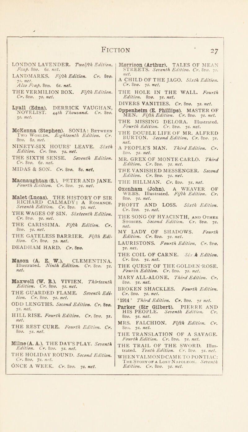 LONDON LAVENDER. Twelfth Edition. Fcap. Zvo. 6s. net. LANDMARKS. Fifth Edition. Cr. Zvo. js. net. A Iso Fcap, Zvo. 6s. net. THE VERMILION BOX. Fifth Edition. Cr. Zvo. js. net. Lyall (Edna). DERRICK VAUGHAN, NOVELIST. i,\th Thousand. Cr. Zvo. 5^. net. McKenna (Stephen). SONIA: Between Two WoKi.DS. Eighteenth Edition. Cr. Zvo. 8j. net. NINETY-SIX HOURS’ LEAVE. Sixth Edition. Cr. Zvo. js. net. THE SIXTH SENSE. Seventh Edition. Cr. Zvo. 6i'. net. MIDAS & SON. Cr. Zvo. 8^. net, Macnaughtan (S.). PETER AND JANE. Fourth Edition. Cr. Zvo. 'js. net. Malet (Lucas). THE HISTORY OF SIR RICHARD CALMADY: A Romance. Seventh Edition. Cr. Zvo. ys. net. THE WAGES OF SIN. Sixteenth Edition. Cr. Zvo. js. net. THE CARISSIMA. Fifth Edition. Cr. Zvo. js. net. THE GATELESS BARRIER. Fifth Edi- tion. Cr. Zvo. ]s. net. DEAD HAM HARD. Cr. Zvo. Mason (A. E. W.). CLEMENTINA. Illustrated. Ninth Edition. Cr. Zvo. -js. net. Maxwell (W. B.). VIVIEN. Thirteenth Edition. Cr. Zvo. js. net. THE GUARDED FLAME. Seventh Edi- tion. Cr. Zvo. JS. net. ODD LENGTHS. Second Edition. Cr. Zvo. JS. net. HILL RISE. Fourth Edition. Cr.Zz’o. js. net. THE REST CURE. F'ourth Edition. Cr. Zvo. JS. net. Milne (A. A.). THE DAY’S PLAY. Seventh Edition. Cr. Zvo. js. net. THE HOLIDAY ROUND. Second Edition. Cr. Zvo. Js. net. Once a week. Cr. Zvo. js. net. Mnrrison (Arthur). TALES OF MEAN STREETS. Seventh Edition. Cr. Zvo. js. net. A CHILD OF THE JAGO. Sixth Edition. Cr. Zvo. JS. net. THE HOLE IN THE WALL. Fourth Edition. Zvo. js. net. DIVERS VANITIES. Cr. Zvo. js. net. Oppenheim (E. Phillips). MASTER OF MEN. Fifth Edition. Cr. Zvo. js. net. THE MISSING DELORA. Illustrated. F^'ourth Edition. Cr. Zvo. js. net. THE DOUBLE LIFE OF MR. ALFRED BURTON. Second Edition. Cr. Zvo. js. net. A PEOPLE’S MAN. Third Edition. Cr. Zvo. JS. net. MR. GREX OF MONTE CARLO. Third Edition. Cr. Zvo. js. net. THE VANISHED MESSENGER. Second Edition. Cr. Zvo. js. net. THE HILLMAN. Cr. Zvo. js. net. Oxenham (John). A WEAVER OF WEBS. Illustrated. Fifth Edition. Cr. Zvo. js. net. PROFIT AND LOSS. Sixth Edition. Cr. Zvo. JS. net. THE SONG OF HYACINTH, and Other Stories. Second Edition. C?-. Zvo. js. net. MY LADY OF SHADOWS. Fourth Edition. Cr. Zvo. js. net. LAURISTONS. Fourth Edition. Cr. Zvo. js. net. THE COIL OF CARNE. Si.r.h Edition. Cr. Zvo. JS. net. THE QUEST OF THE GOLDEN-ROSE. Fourth Edition. Cr. Zvo. js. net. MARY ALL-ALONE. Third Edition. Cr. Zvo. JS. net. BROKEN SHACKLES. Fourth Edition. Cr. Zvo. js. net. ‘1914’ Third Edition. Cr. Zvo. js net. Parker (Sir Gilbert). PIER RFC AND HIS PEOPLE. Seventh Edition. Cr. Zvo. JS. net. MRS. FALCHION. Fifth Edition. Cr. Zvo. JS. net. THE TRANSLATION OF A SAVAGE. F'ourth Edition. Cr. Zvo. js. net. THE TRAIL OF THE SWORD. Illus- trated. Tenth Edition. Cr. Zvo. js. net. WHEN VALMONDCAME TO PONTIAC: THE Story of a Los r N arotkon. Seventh Edition. Cr. Zvo. js. net.
