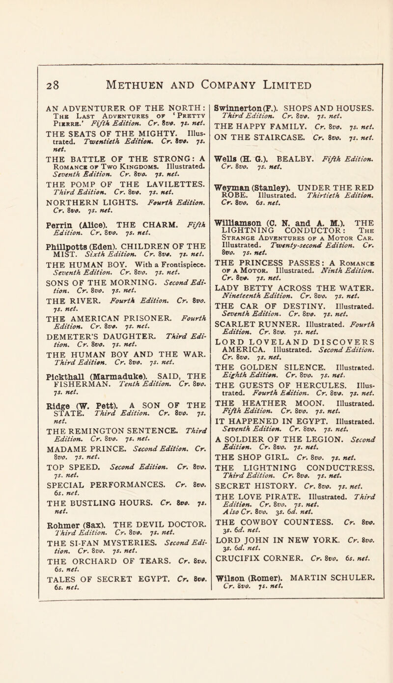 AN ADVENTURER OF THE NORTH: The Last Adventures of ‘ Pretty Pierre.’ Fifth Edition. Cr. ivo. js. net. THE SEATS OF THE MIGHTY. Ulus- trated. Twentieth Edition. Cr. %vo. 75. net. THE BATTLE OF THE STRONG: A Romance of Two Kingdoms. Illustrated. Seventh Edition. Cr. 8va. 7s. net. THE POMP OF THE LAVILETTES. Third Edition. Cr. 8vo. 7s. net. NORTHERN LIGHTS. Fourth Edition. Cr. Zvo. 7s. net. Perrin (Alice). THE CHARM. Fifth Edition. Cr. 8vo. 7s. net. Phillpotts (Eden). CHILDREN OF THE MIST. Sixth Edition. Cr. 8vo. 7s. net. THE HUMAN BOY. With a Frontispiece. Seventh Edition. Cr. 8vo. js. net. SONS OF THE MORNING. Second Edi- tion. Cr. Zvo. 7S. net. THE RIVER. Fourth Edition. Cr. Zvo. 7$. net. THE AMERICAN PRISONER. Fourth Edition. Cr. 8vo. 7s. net. DEMETER’S DAUGHTER. Third Edi- tion. Cr. 8vo. 7s. net. THE HUMAN BOY AND THE WAR. Third Edition. Cr. 8vo. 7s. net. Plckthall (Marmaduke). SAID, THE FISHERMAN. Tenth Edition. Cr. 8vo. 7s. net. Ridge (W. Pett). A SON OF THE STATE. Third Edition. Cr. 8vo. 7s. net. THE REMINGTON SENTENCE. Third Edition. Cr. 8vo. 7s. net. MADAME PRINCE. Second Edition. Cr. 8vo. 7s. net. TOP SPEED. Second Edition. Cr. 8vo. 7s. net. SPECIAL PERFORMANCES. Cr. 8vo. 6s. net. THE BUSTLING HOURS. Cr. Zvo. 7s. net. Rohmer (Sax). THE DEVIL DOCTOR. Third Edition. Cr. Zvo. 7s. net. THE SI-FAN MYSTERIES. Second Edi- tion. Cr. Zvo. 7s. net. THE ORCHARD OF TEARS. Cr. Zvo. 6s. net. TALES OF SECRET EGYPT. Cr. Zvo. 6s. net. Swinnerton(F.). SHOPS AND HOUSES. Third Edition. Cr. Zvo. 7s. net. THE HAPPY FAMILY. Cr. Zvo. 7s. net. ON THE STAIRCASE. Cr. Zvo. 7s. net. Wells (H. G.). BEALBY. Fifth Edition. Cr. Zvo. 7s. net. Weyman (Stanley). UNDER THE RED ROBE. Illustrated. Thirtieth Edition. Cr. Zvo. 6s. net. Williamson (C. N. and A. M.). THE LIGHTNING CONDUCTOR: The Strange Adventures of a Motor Car. Illustrated. Twenty-second Edition. Cr. Zvo. 7s. net. THE PRINCESS PASSES: A Romance OF A Motor. Illustrated. Ninth Edition. Cr. Zvo. 7s. net. LADY BETTY ACROSS THE WATER. Nineteenth Edition. Cr. Zvo. 7s. net. THE CAR OF DESTINY. Illustrated. Seventh Edition. Cr. Zvo. 7s. net. SCARLET RUNNER. Illustrated. Fourth Edition. Cr. Zvo. 7s. net. LORD LOVELAND DISCOVERS AMERICA. Illustrated. Second Edition. Cr. Zvo. 7s. net. THE GOLDEN SILENCE. Illustrated. Eighth Edition. Cr. Zvo. 7s. net, THE GUESTS OF HERCULES. Illus- trated. Fourth Edition. Cr. Zvo. 7s. net. THE HEATHER MOON. Illustrated. Fifth Edition. Cr. Zvo. 7s. net. IT HAPPENED IN EGYPT. Illustrated. Seventh Edition. Cr. Zvo. 7s. net. A SOLDIER OF THE LEGION. Second Edition. Cr. Zvo. 7s. net. THE SHOP GIRL. Cr. Zvo. 7s. net. THE LIGHTNING CONDUCTRESS. Third Edition. Cr. Zvo. 7s. net. SECRET HISTORY. Cr. Zvo. 7s. net. THE LOVE PIRATE. Illustrated. Third Edition. Cr. Zvo. 7s. net. A iso Cr. Zvo. 3f. 6d. net. THE COWBOY COUNTESS. Cr. Zvo. 3s. 6d. net. LORD JOHN IN NEW YORK. Cr. Zvo. y. 6d. net. CRUCIFIX CORNER. Cr. Zvo. 6s. net. Wilson (Romer). MARTIN SCHULER. Cr. Zvo. js. net.