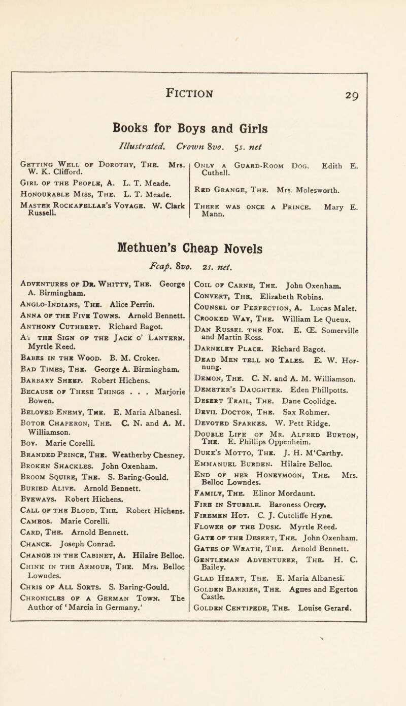 Books for Boys and Girls Illustrated. Crown Svo. ^s. net Getting Well of Dorothy, The. Mrs. W. K. Clifford. Girl of the People, A. L. T. Meade. Honourable Miss, The. L. T. Meade. Master Rockafellar’s Voyage. W. Clark Russell. Only a Guard-Room Dog. Edith E. Cuthell. Red Grange, The. Mrs. Molesworth. There was once a Prince. Mary E. Mann. Methuen’s Cheap Novels Fcap. Svo Adventures of D*. Whitty, The. George A. Birmingham. Anglo-Indians, The. Alice Perrin. Anna of the Five Towns. Arnold Bennett. Anthony Cuthbert. Richard Bagot. A'l THE Sign of the Jack o’ Lantern. Myrtle Reed. Babes in the Wood. B. M. Croker. Bad Times, The. George A. Birmingham. Barbary Sheep. Robert Hichens. Because of These Things . . . Marjorie Bowen. Beloved Enemy, The. E. Maria Albanesi. Botor Chaperon, The. C. N. and A. M. Williamson. Boy. Marie Corelli. Branded Prince, The. Weatherby Chesney. Broken Shackles. John Oxenham. Broom Squire, The. S. Baring-Gould. Buried Alive. Arnold Bennett. Byeways. Robert Hichens. Call of the Blood, The. Robert Hichens. Cameos. Marie Corelli. Card, The. Arnold Bennett. Chance. Joseph Conrad. Change in the Cabinet, A. Hilaire Belloc. Chink in the Armour, The. Mrs. Belloc Lowndes. Chris of All Sorts. S. Baring-Gould. Chronicles of a German Town. The Author of ‘ Marcia in Germany.’ ». 2s. net. Coil of Carne, The. John Oxenham. Convert, The. Elizabeth Robins. Counsel of Perfection, A. Lucas Malet. Crooked Way, The. William Le Queux. Dan Russel the Fox. E. QE. Somerville and Martin Ross. Darneley Place. Richard Bagot. Dead Men tell no Tales. E. W. Hor- nung. Demon, The. C. N. and A. M. Williamson. Demeter’s Daughter. Eden Phillpotts. Desert Trail, The. Dane Coolidge. Devil Doctor, The. Sax Rohmer. Devoted Sparkes. W. Pett Ridge. Double Life of Mr. Alfred Burton, The. E. Phillips Oppenheim. Duke’s Motto, The. J. H. M'Carthy. Emmanuel Burden. Hilaire Belloc. End of her Honeymoon, The. Mrs. Belloc Lowndes. Family, The. Elinor Mordaunt. Fire in Stubble. Baroness Orcxy. Firemen Hot. C. J. Cutcliffe Hyne. Flower of the Dusk. Myrtle Reed. Gate of the Desert, The. John Oxenham. Gates of Wrath, The. Arnold Bennett. Gentleman Adventurer, The. H. C. Bailey. Glad Heart, The. E. Maria Albanesi. Golden Barrier, The. Agnes and Egerton Castle. Golden Centipede, The. Louise Gerard. N