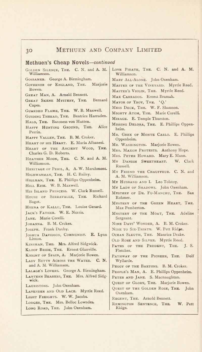 Methuen’s Cheap lioYels—continued Golden Silence, The. C. N. and A. M. Williamson. Gossamer. George A. Birmingham. Governor of England, The. Marjorie Bowen. Great Man, A. Arnold Bennett. Great Skene Mystery, The. Bernard Capes. Guarded Flame, The. W. B. Maxwell. Guiding Thread, The. Beatrice Harraden. Halo, The. Baroness von Hutten. Happy Hunting Ground, The. Alice Perrin. Happy Valley, The. B. M. Croker. Heart of his Heart. E. Maria Albanesi. Heart of the Ancient Wood, The. Charles G. D. Roberts. Heather Moon, The. C. N. and A. M. Williamson. Heritage of Peril, A. A. W. Marchmont. Highwayman, The. H. C. Bailey. Hillman, The. E. Phillips Oppenheim. Hill Rise. W. B. Maxwell. His Island Princess. W. Clark Russell. House of Serravalle, The. Richard Bagot. Hyena of Kallu, The. Louise Gerard. Jack’s Father. W. E. Norris. Jane. Marie Corelli. Johanna. B. M. Croker. Joseph. Frank Danby. Joshua Davidson, Communist. E. Lynn Linton. Kinsman, The. Mrs. Alfred Sidgwick. Kloof Bride, The. Ernest Glanville. Knight of Spain, A. Marjorie Bowen. Lady Betty Across the Water. C. N. and A. M. Williamson. Lalage’s Lovers. George A. Birmingham. Lantern Bearers, The. Mrs. Alfred Sidg- wick. Lauristons. John Oxenham. Lavender and Old Lace. Myrtle Reed. Light Freights. W. W. Jacobs. Lodger, The. Mrs. Belloc Lowndes. Long Road, The. John Oxenham. Love Pirate, The. C. N. and A. M. Williamson. Mary All-Alone. John Oxenham. Master of the Vineyard. Myrtle Reed. Master’s Violin, The. Myrtle Reed. Max Carrados. Ernest Bramah. Mayor of Troy, The. ‘Q.’ Mess Deck, The. W. F. Shannon. Mighty Atom, The. Marie Corelli. Mirage. E. Temple Thurston. Missing Delora, The. E. Phillips Oppen- heim. Mr. Grex of Monte Carlo. E. Phillips Oppenheim. Mr. Washington. Marjorie Bowen. Mrs. Maxon Protests. Anthony Hope. Mrs. Peter Howard. Mary E. Mann. My Danish Sweetheart. W. Clark Russell. My Friend the Chauffeur. C. N. and A. M. Williamson. My Husband and I. Leo Tolstoy. My Lady of Shadows. John Oxenham. Mystery of Dr. Fu-Manchu, The. Sax Rohmer. Mystery of the Green Heart, The. Max Pemberton. Mystery of the Moat, The. Adeline Sergeant. Nine Days’ Wonder, A. B. M. Croker. Nine to Six-Thirty. W. Pett Ridge. Ocean Sleuth, The. Maurice Drake. Old Rose and Silver. Myrtle Reed. Paths of the Prudent, The. J. S. Fletcher. Pathway of the Pioneer, The. Dolf Wyllarde. Peggy of the Bartons. B. M. Croker. People’s Man, A. E. Phillips Oppenheim. Peter and Jane. S. Macnaughtan. Quest of Glory, The. Marjorie Bowen. Quest of the Golden Rose, The. John Oxenham. Regent, The. Arnold Bennett. Remington Sentence, The. W. Pett Ridge.