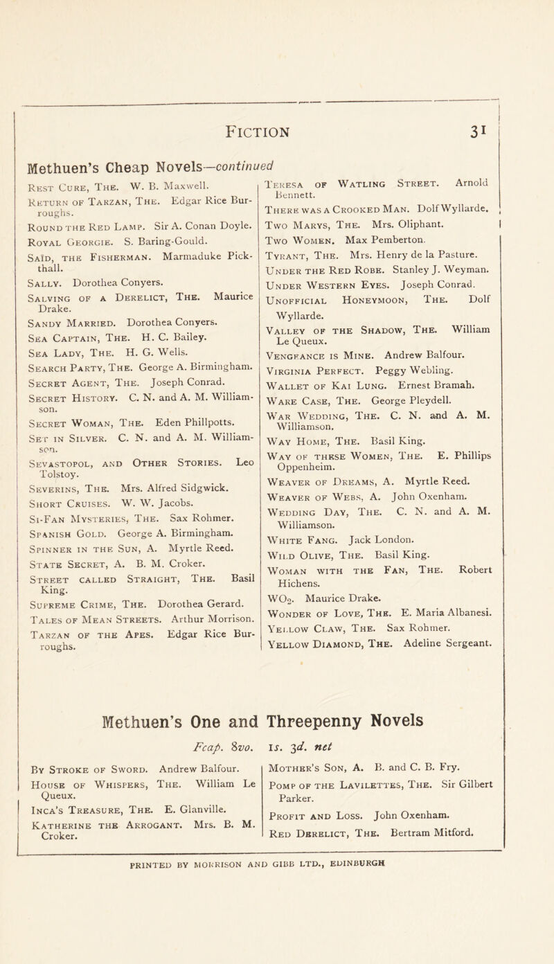 Methuen’s Cheap J^owels—continued Rest Cure, The. W. B. Maxwell. Return of Tarzan, The. Edgar Rice Bur- roughs. Round the Red Lamp. Sir A. Conan Doyle. Royal Georgie. S. Baring-Gould. Said, the Fisherman. Marmaduke Pick- thall. Sally. Dorothea Conyers. Salving of a Derelict, The. Maurice Drake. Sandy Married. Dorothea Conyers. Sea Captain, The. H. C. Bailey. Sea Lady, The. H. G. Wells. Search Party, The. George A. Birmingham. Secret Agent, The. Joseph Conrad. Secret History. C. N. and A. M. William- son. Secret Woman, The. Eden Phillpotts. Sep in Silver. C. N. and A. M. William- son. Sevastopol, and Other Stories. Leo Tolstoy. Severins, The. Mrs. Alfred Sidgwick, Short Cruises. W. W. Jacobs. Si-Fan Mysteries, The. Sax Rohmer. Spanish Gold. George A. Birmingham. Spinner in the Sun, A. Myrtle Reed. State Secret, A. B. M. Croker. Street called Straight, The. Basil King. Supreme Crime, The. Dorothea Gerard. Tales of Mean Streets. Arthur Morrison. Tarzan of the Apes. Edgar Rice Bur- roughs. Methuen’s One and Fcap. %vo. By Stroke of Sword. Andrew Balfour. House of Whispers, The. William Le Queux. Inca’s Treasure, The. E. Glanville. Katherine the Arrogant. Mrs. B. M. Croker. Teresa of Watling Street. Arnold Bennett. There was a Crooked Man. Dolf Wyllarde. Two Marys, The. Mrs. Oliphant. I Two Women. Max Pemberton. Tyrant, The. Mrs. Henry de la Pasture. Under the Red Robe. Stanley J. Weyman. Under Western Eyes. Joseph Conrad. Unofficial Honeymoon, The. Dolf Wyllarde. Valley of the Shadow, The. William Le Queux. Vengeance is Mine. Andrew Balfour. Virginia Perfect. Peggy Webling. Wallet of Kai Lung. Ernest Bramah. Ware Case, The. George Pleydell. War Wedding, The. C. N. and A. M. Williamson. Way Home, The. Basil King. Way of these Women, The. E. Phillips Oppenheim. Weaver of Dreams, A. Myrtle Reed. Weaver of Webs, A. John Oxenham. Wedding Day, The. C. N. and A. M. Williamson. White Fang. Jack London. Wild Olive, The. Basil King. Woman with the Fan, The. Robert Hichens. WOo. Maurice Drake. Wonder of Love, The. E. Maria Albanesi. Yellow Claw, The. Sax Rohmer. Yellow Diamond, The. Adeline Sergeant. Threepenny Novels IS. 2d. net Mother’s Son, A. B. and C. B. Fry. Pomp of the Lavilettes, The. Sir Gilbert Parker. Profit and Loss. John Oxenham. Red Derelict, The. Bertram Mitford. PRINTED BY MORRISON AND GIBB LTD., EDINBURGH