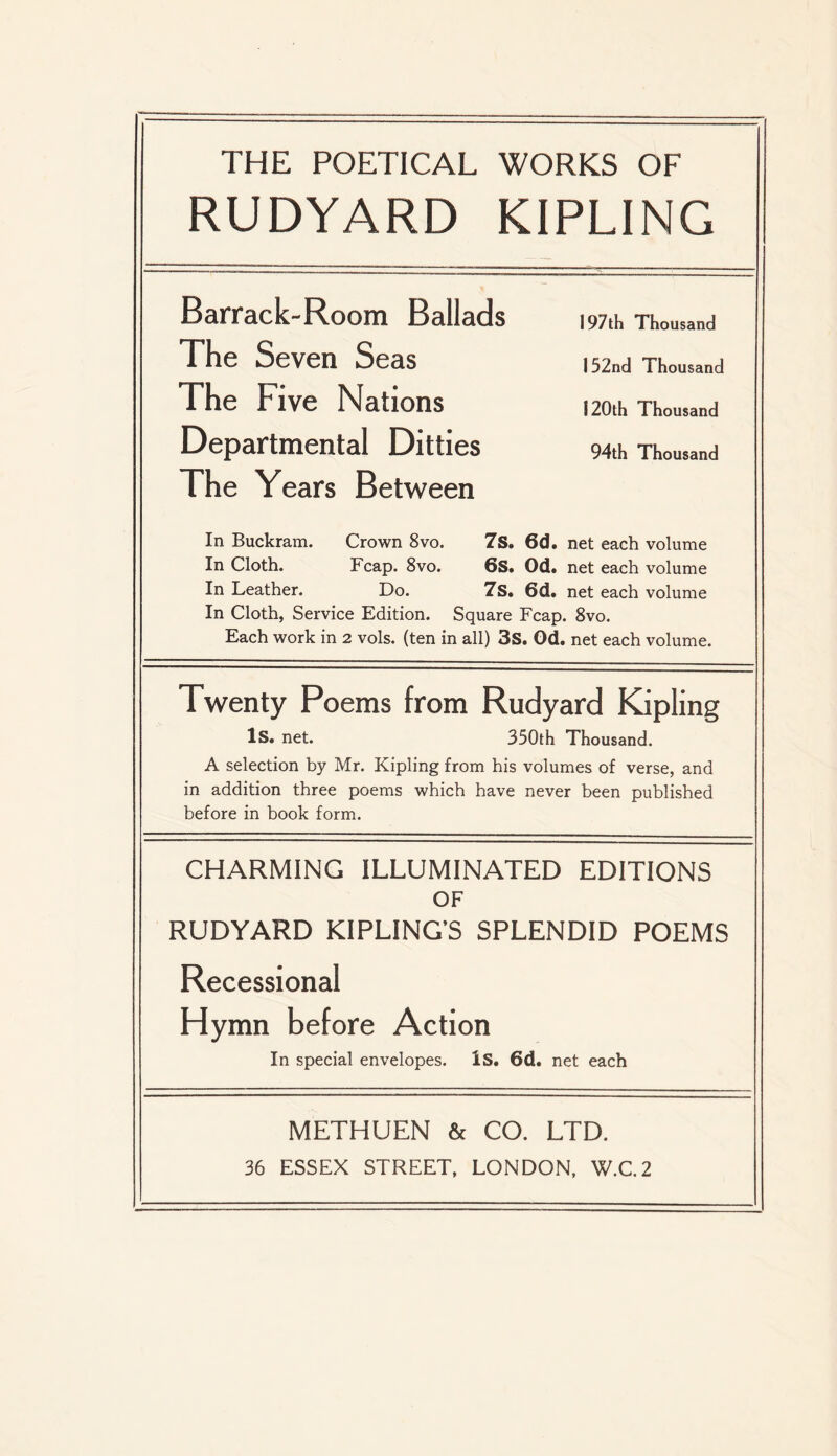 THE POETICAL WORKS OF RUDYARD KIPLING Barrack-Room Ballads The Seven Seas The Five Nations Departmental Ditties The Years Between 197th Thousand 132nd Thousand 120th Thousand 94th Thousand In Buckram. Crown 8vo. 7s. 6d. net each volume In Cloth. Fcap. 8vo. 6S. Od. net each volume In Leather. Do. 7s. 6d. net each volume In Cloth, Service Edition. Square Fcap. 8vo. Each work in 2 vols. (ten in all) 3s. Od. net each volume. Twenty Poems from Rudyard Kipling Is. net. 350th Thousand. A selection by Mr. Kipling from his volumes of verse, and in addition three poems which have never been published before in book form. CHARMING ILLUMINATED EDITIONS OF RUDYARD KIPLING’S SPLENDID POEMS Recessional Hymn before Action In special envelopes. Is. 6d. net each METHUEN & CO. LTD. 36 ESSEX STREET, LONDON, W.C.2