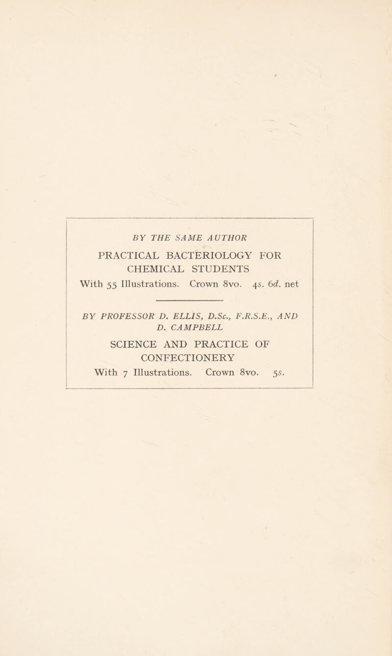 BY THE SAME AUTHOR PRACTICAL BACTERIOLOGY FOR CHEMICAL STUDENTS With 55 Illustrations. Crown 8vo. 4s. Od. net BY PROFESSOR D. ELLIS, D.Sc., F.R.S.E., AND D. CAMPBELL SCIENCE AND PRACTICE OF CONFECTIONERY With 7 Illustrations. Crown 8vo. 55.